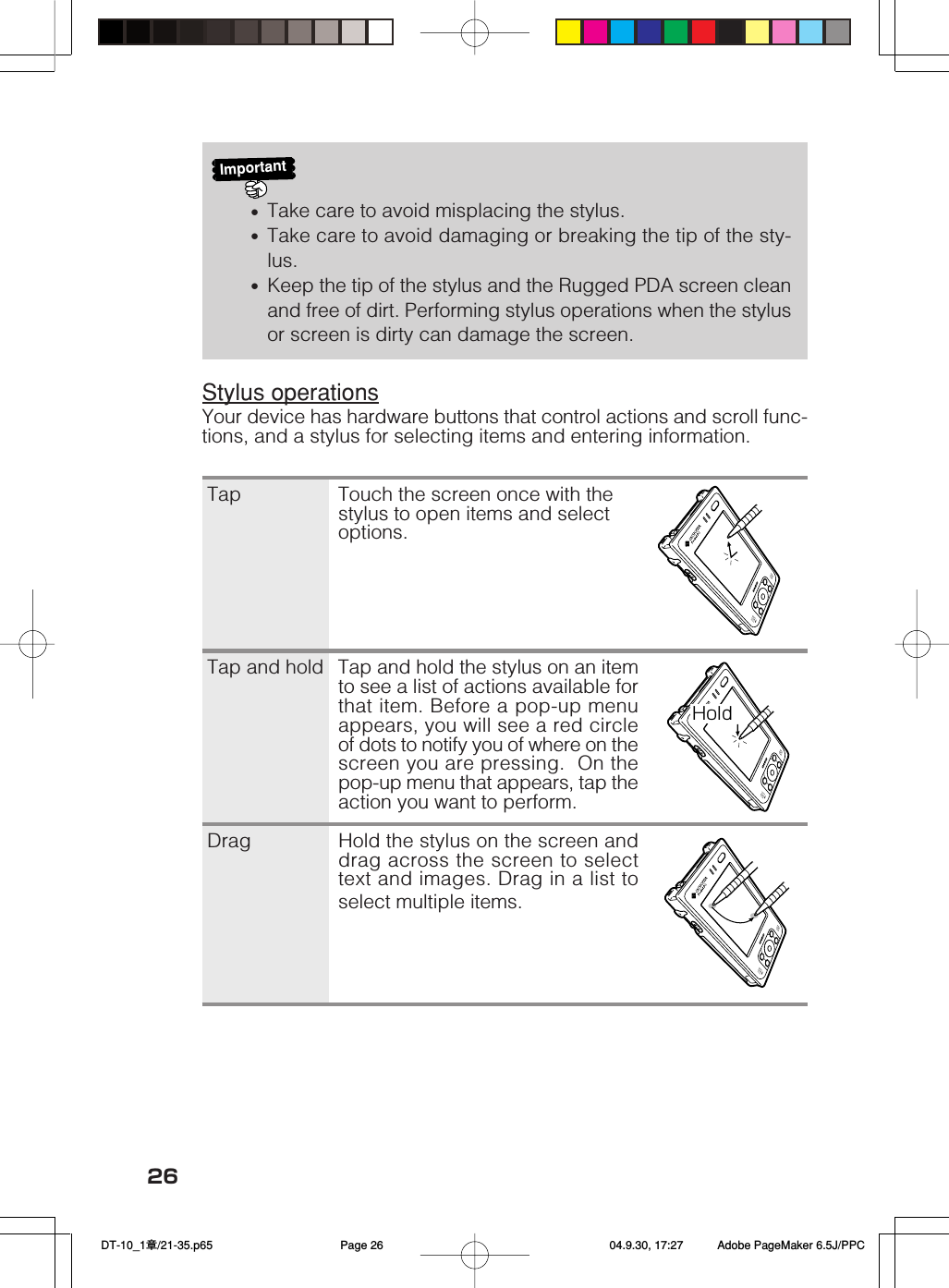 26HoldImportant&bull;Take care to avoid misplacing the stylus.&bull;Take care to avoid damaging or breaking the tip of the sty-lus.&bull;Keep the tip of the stylus and the Rugged PDA screen cleanand free of dirt. Performing stylus operations when the stylusor screen is dirty can damage the screen.Stylus operationsYour device has hardware buttons that control actions and scroll func-tions, and a stylus for selecting items and entering information.Tap Touch the screen once with thestylus to open items and selectoptions.Tap and hold Tap and hold the stylus on an itemto see a list of actions available forthat item. Before a pop-up menuappears, you will see a red circleof dots to notify you of where on thescreen you are pressing.  On thepop-up menu that appears, tap theaction you want to perform.Drag Hold the stylus on the screen anddrag across the screen to selecttext and images. Drag in a list toselect multiple items. DT-10_1章/21-35.p65 04.9.30, 17:27Page 26 Adobe PageMaker 6.5J/PPC