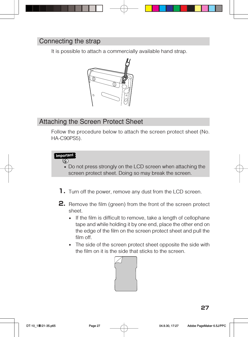 27Connecting the strapIt is possible to attach a commercially available hand strap.Attaching the Screen Protect SheetFollow the procedure below to attach the screen protect sheet (No.HA-C90PS5).Important&bull;Do not press strongly on the LCD screen when attaching thescreen protect sheet. Doing so may break the screen.1. Turn off the power, remove any dust from the LCD screen.2. Remove the film (green) from the front of the screen protectsheet.&bull;If the film is difficult to remove, take a length of cellophanetape and while holding it by one end, place the other end onthe edge of the film on the screen protect sheet and pull thefilm off.&bull;The side of the screen protect sheet opposite the side withthe film on it is the side that sticks to the screen. DT-10_1章/21-35.p65 04.9.30, 17:27Page 27 Adobe PageMaker 6.5J/PPC