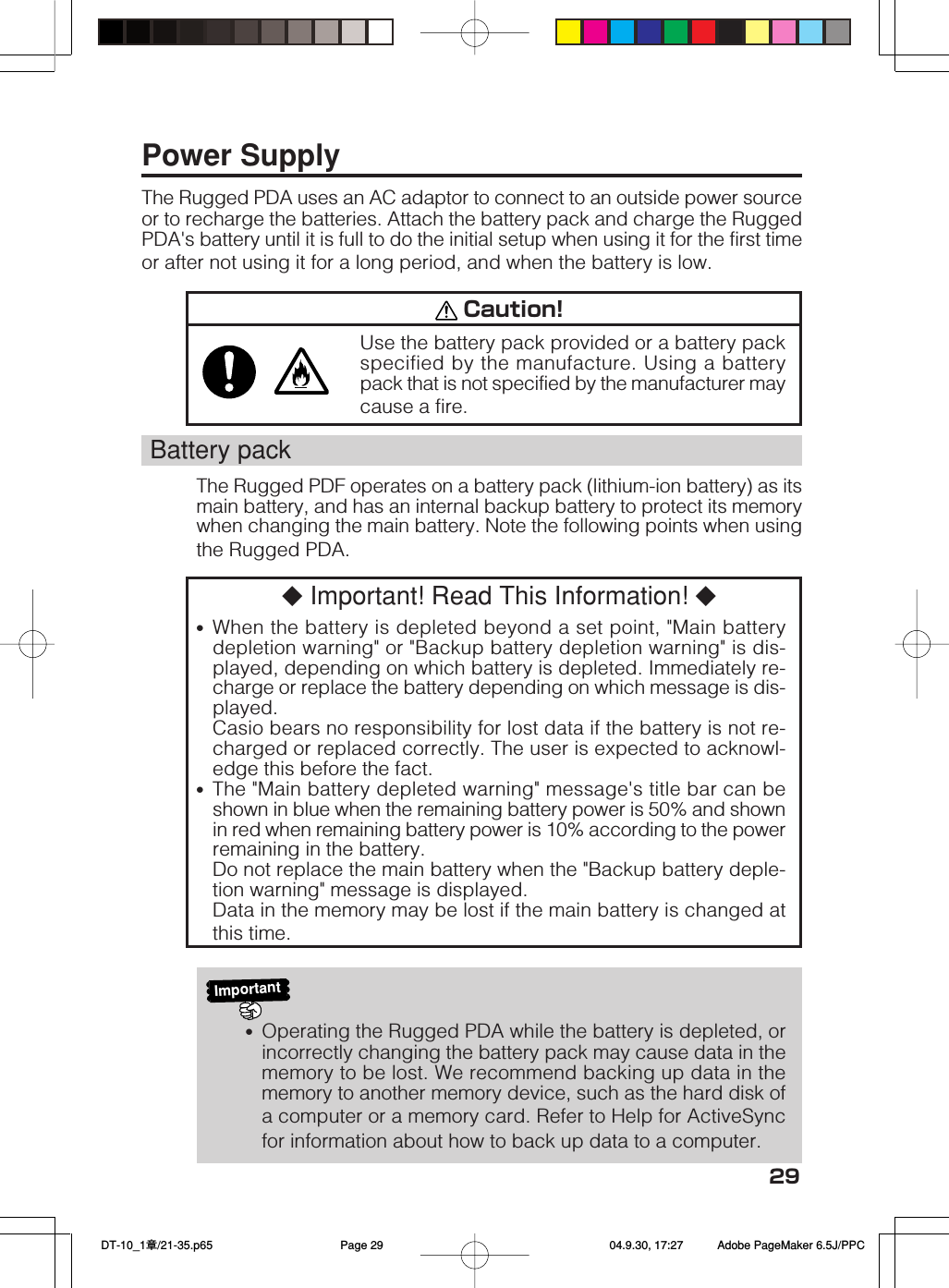 29Power SupplyThe Rugged PDA uses an AC adaptor to connect to an outside power sourceor to recharge the batteries. Attach the battery pack and charge the RuggedPDA's battery until it is full to do the initial setup when using it for the first timeor after not using it for a long period, and when the battery is low. Caution!Use the battery pack provided or a battery packspecified by the manufacture. Using a batterypack that is not specified by the manufacturer maycause a fire.Battery packThe Rugged PDF operates on a battery pack (lithium-ion battery) as itsmain battery, and has an internal backup battery to protect its memorywhen changing the main battery. Note the following points when usingthe Rugged PDA.◆ Important! Read This Information! ◆&bull;When the battery is depleted beyond a set point, "Main batterydepletion warning" or "Backup battery depletion warning" is dis-played, depending on which battery is depleted. Immediately re-charge or replace the battery depending on which message is dis-played.Casio bears no responsibility for lost data if the battery is not re-charged or replaced correctly. The user is expected to acknowl-edge this before the fact.&bull;The "Main battery depleted warning" message's title bar can beshown in blue when the remaining battery power is 50% and shownin red when remaining battery power is 10% according to the powerremaining in the battery.Do not replace the main battery when the "Backup battery deple-tion warning" message is displayed.Data in the memory may be lost if the main battery is changed atthis time.Important&bull;Operating the Rugged PDA while the battery is depleted, orincorrectly changing the battery pack may cause data in thememory to be lost. We recommend backing up data in thememory to another memory device, such as the hard disk ofa computer or a memory card. Refer to Help for ActiveSyncfor information about how to back up data to a computer. DT-10_1章/21-35.p65 04.9.30, 17:27Page 29 Adobe PageMaker 6.5J/PPC