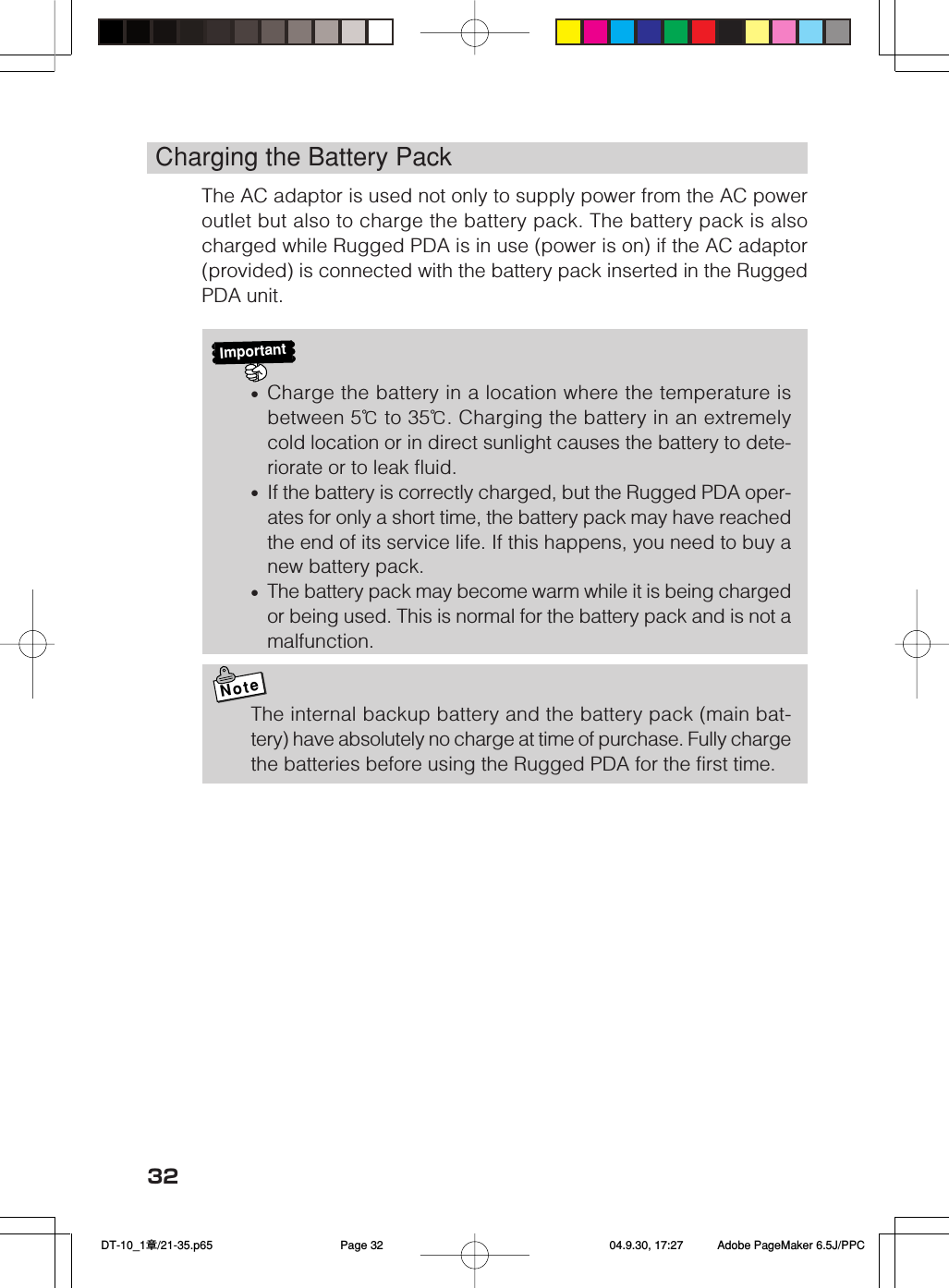 32Charging the Battery PackThe AC adaptor is used not only to supply power from the AC poweroutlet but also to charge the battery pack. The battery pack is alsocharged while Rugged PDA is in use (power is on) if the AC adaptor(provided) is connected with the battery pack inserted in the RuggedPDA unit.Important&bull;Charge the battery in a location where the temperature isbetween 5℃ to 35℃. Charging the battery in an extremelycold location or in direct sunlight causes the battery to dete-riorate or to leak fluid.&bull;If the battery is correctly charged, but the Rugged PDA oper-ates for only a short time, the battery pack may have reachedthe end of its service life. If this happens, you need to buy anew battery pack.&bull;The battery pack may become warm while it is being chargedor being used. This is normal for the battery pack and is not amalfunction.NoteThe internal backup battery and the battery pack (main bat-tery) have absolutely no charge at time of purchase. Fully chargethe batteries before using the Rugged PDA for the first time. DT-10_1章/21-35.p65 04.9.30, 17:27Page 32 Adobe PageMaker 6.5J/PPC