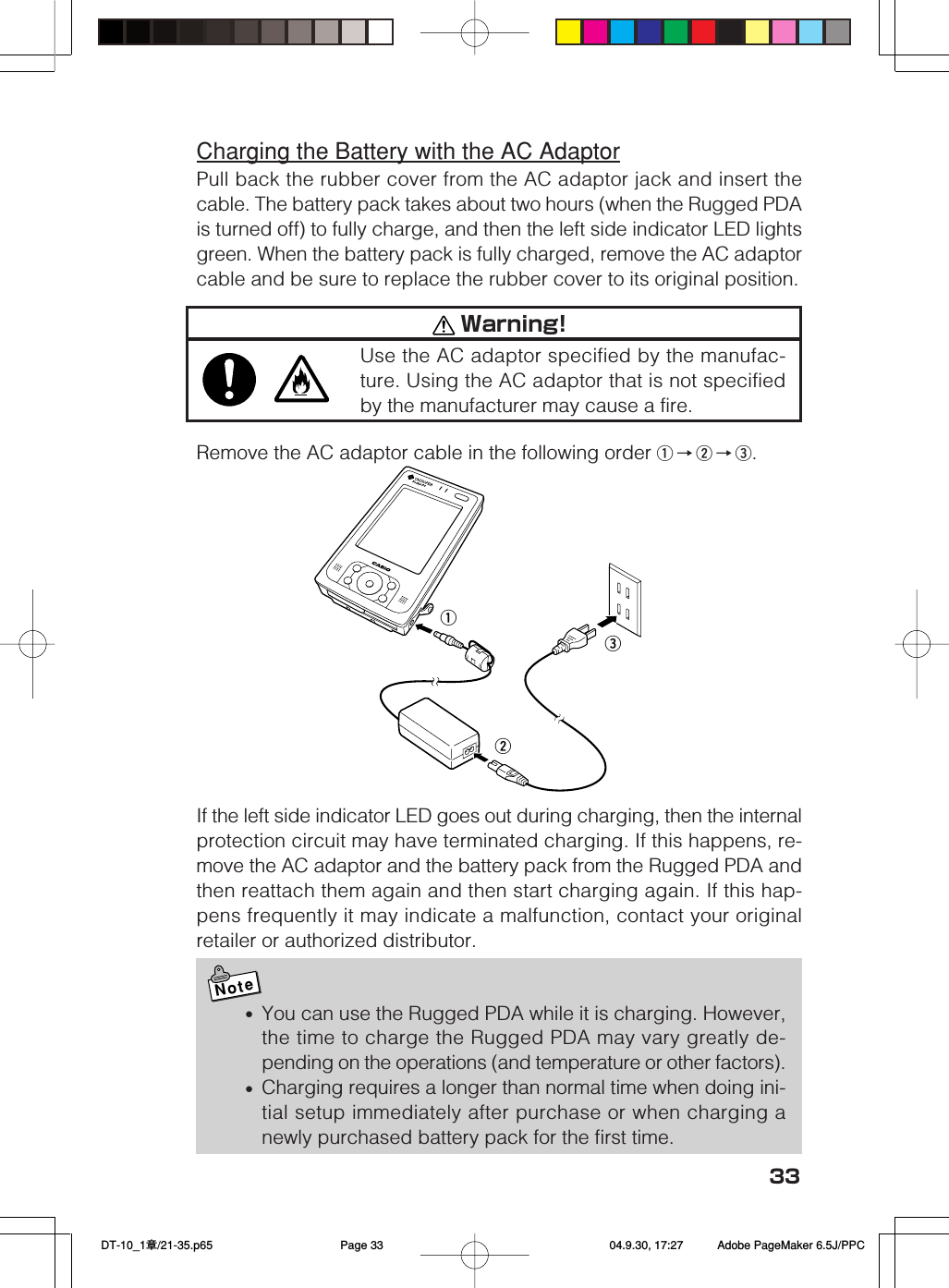33Charging the Battery with the AC AdaptorPull back the rubber cover from the AC adaptor jack and insert thecable. The battery pack takes about two hours (when the Rugged PDAis turned off) to fully charge, and then the left side indicator LED lightsgreen. When the battery pack is fully charged, remove the AC adaptorcable and be sure to replace the rubber cover to its original position.Remove the AC adaptor cable in the following order q&rarr;w&rarr;e.If the left side indicator LED goes out during charging, then the internalprotection circuit may have terminated charging. If this happens, re-move the AC adaptor and the battery pack from the Rugged PDA andthen reattach them again and then start charging again. If this hap-pens frequently it may indicate a malfunction, contact your originalretailer or authorized distributor.Note&bull;You can use the Rugged PDA while it is charging. However,the time to charge the Rugged PDA may vary greatly de-pending on the operations (and temperature or other factors).&bull;Charging requires a longer than normal time when doing ini-tial setup immediately after purchase or when charging anewly purchased battery pack for the first time.qew Warning!Use the AC adaptor specified by the manufac-ture. Using the AC adaptor that is not specifiedby the manufacturer may cause a fire. DT-10_1章/21-35.p65 04.9.30, 17:27Page 33 Adobe PageMaker 6.5J/PPC