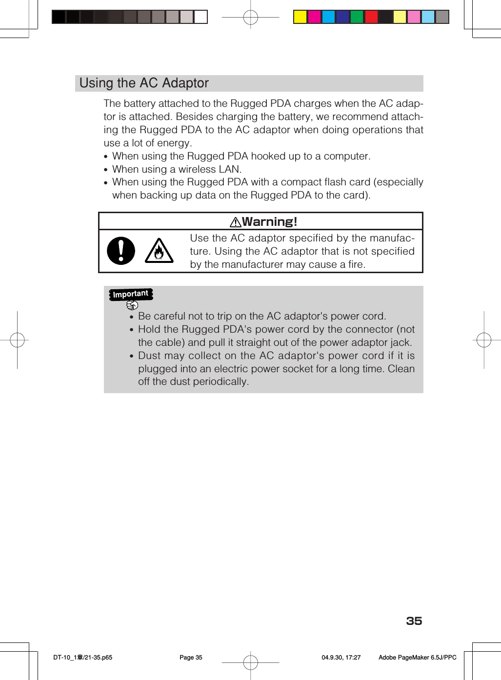 35Using the AC AdaptorThe battery attached to the Rugged PDA charges when the AC adap-tor is attached. Besides charging the battery, we recommend attach-ing the Rugged PDA to the AC adaptor when doing operations thatuse a lot of energy.&bull;When using the Rugged PDA hooked up to a computer.&bull;When using a wireless LAN.&bull;When using the Rugged PDA with a compact flash card (especiallywhen backing up data on the Rugged PDA to the card).Important&bull;Be careful not to trip on the AC adaptor's power cord.&bull;Hold the Rugged PDA's power cord by the connector (notthe cable) and pull it straight out of the power adaptor jack.&bull;Dust may collect on the AC adaptor's power cord if it isplugged into an electric power socket for a long time. Cleanoff the dust periodically.Warning!Use the AC adaptor specified by the manufac-ture. Using the AC adaptor that is not specifiedby the manufacturer may cause a fire. DT-10_1章/21-35.p65 04.9.30, 17:27Page 35 Adobe PageMaker 6.5J/PPC