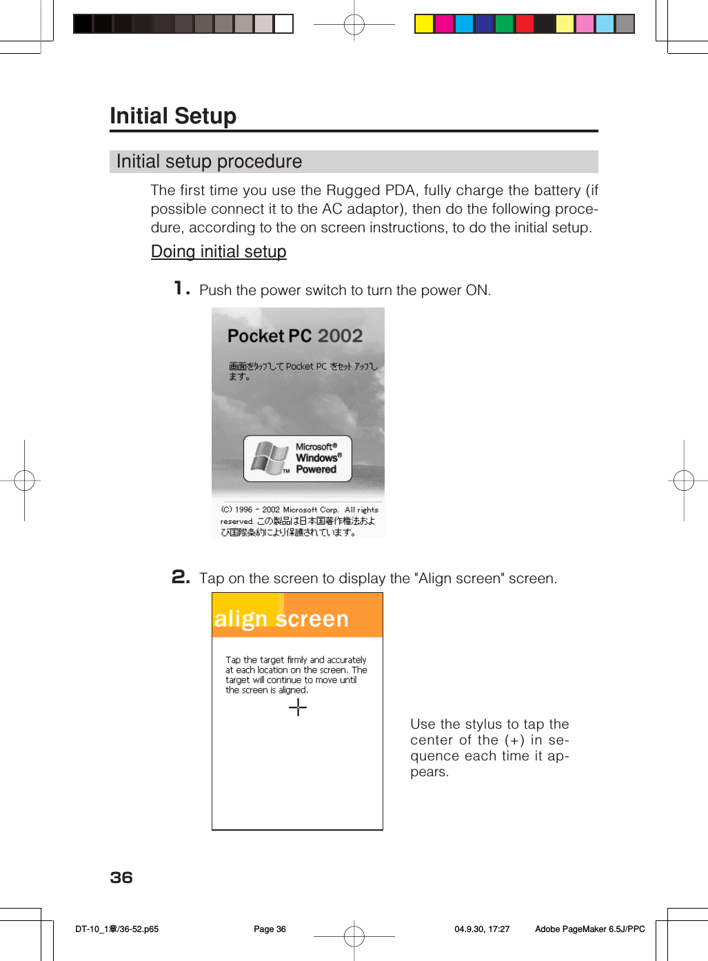 36Use the stylus to tap thecenter of the (+) in se-quence each time it ap-pears.Initial SetupInitial setup procedureThe first time you use the Rugged PDA, fully charge the battery (ifpossible connect it to the AC adaptor), then do the following proce-dure, according to the on screen instructions, to do the initial setup.Doing initial setup1. Push the power switch to turn the power ON.2. Tap on the screen to display the "Align screen" screen. DT-10_1章/36-52.p65 04.9.30, 17:27Page 36 Adobe PageMaker 6.5J/PPC