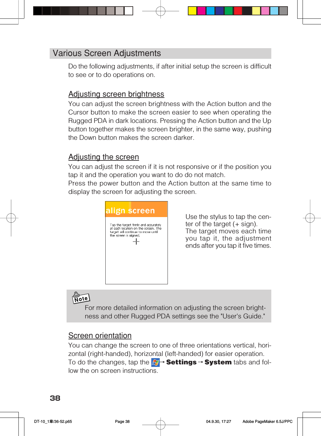 38Various Screen AdjustmentsDo the following adjustments, if after initial setup the screen is difficultto see or to do operations on.Adjusting screen brightnessYou can adjust the screen brightness with the Action button and theCursor button to make the screen easier to see when operating theRugged PDA in dark locations. Pressing the Action button and the Upbutton together makes the screen brighter, in the same way, pushingthe Down button makes the screen darker.Adjusting the screenYou can adjust the screen if it is not responsive or if the position youtap it and the operation you want to do do not match.Press the power button and the Action button at the same time todisplay the screen for adjusting the screen.NoteFor more detailed information on adjusting the screen bright-ness and other Rugged PDA settings see the "User's Guide."Screen orientationYou can change the screen to one of three orientations vertical, hori-zontal (right-handed), horizontal (left-handed) for easier operation.To do the changes, tap the  &rarr;Settings &rarr;System tabs and fol-low the on screen instructions.Use the stylus to tap the cen-ter of the target (+ sign).The target moves each timeyou tap it, the adjustmentends after you tap it five times. DT-10_1章/36-52.p65 04.9.30, 17:27Page 38 Adobe PageMaker 6.5J/PPC