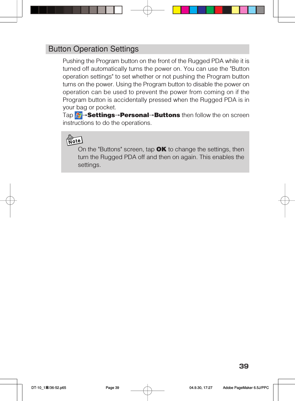 39Button Operation SettingsPushing the Program button on the front of the Rugged PDA while it isturned off automatically turns the power on. You can use the "Buttonoperation settings" to set whether or not pushing the Program buttonturns on the power. Using the Program button to disable the power onoperation can be used to prevent the power from coming on if theProgram button is accidentally pressed when the Rugged PDA is inyour bag or pocket.Tap  &rarr;Settings&rarr;Personal&rarr;Buttons then follow the on screeninstructions to do the operations.NoteOn the "Buttons" screen, tap OK to change the settings, thenturn the Rugged PDA off and then on again. This enables thesettings. DT-10_1章/36-52.p65 04.9.30, 17:27Page 39 Adobe PageMaker 6.5J/PPC