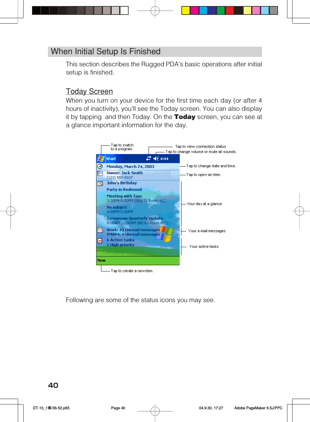 40When Initial Setup Is FinishedThis section describes the Rugged PDA's basic operations after initialsetup is finished.Today ScreenWhen you turn on your device for the first time each day (or after 4hours of inactivity), you'll see the Today screen. You can also displayit by tapping  and then Today. On the Today screen, you can see ata glance important information for the day.&emsp;&emsp;&emsp;&emsp;Following are some of the status icons you may see. DT-10_1章/36-52.p65 04.9.30, 17:27Page 40 Adobe PageMaker 6.5J/PPC