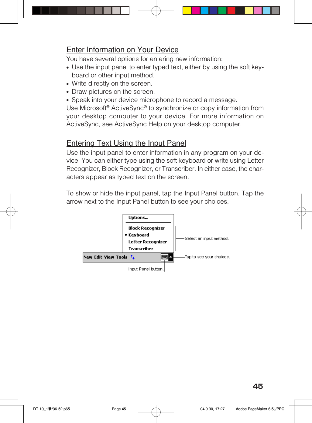 45Enter Information on Your DeviceYou have several options for entering new information:&bull;Use the input panel to enter typed text, either by using the soft key-board or other input method.&bull;Write directly on the screen.&bull;Draw pictures on the screen.&bull;Speak into your device microphone to record a message.Use Microsoft&reg; ActiveSync&reg; to synchronize or copy information fromyour desktop computer to your device. For more information onActiveSync, see ActiveSync Help on your desktop computer.Entering Text Using the Input PanelUse the input panel to enter information in any program on your de-vice. You can either type using the soft keyboard or write using LetterRecognizer, Block Recognizer, or Transcriber. In either case, the char-acters appear as typed text on the screen.To show or hide the input panel, tap the Input Panel button. Tap thearrow next to the Input Panel button to see your choices. DT-10_1章/36-52.p65 04.9.30, 17:27Page 45 Adobe PageMaker 6.5J/PPC