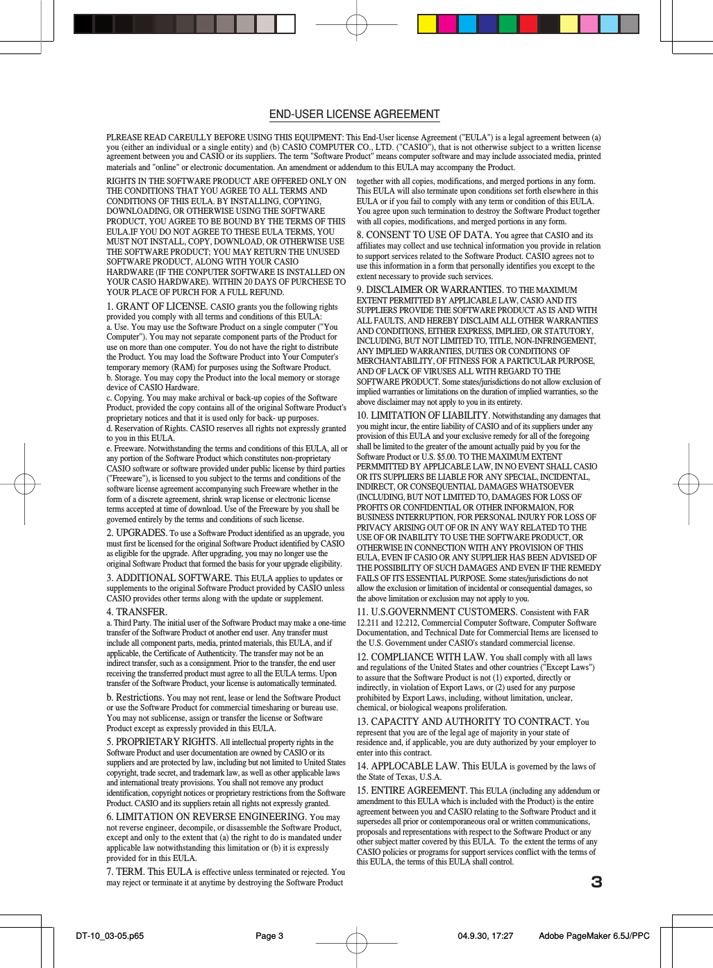3END-USER LICENSE AGREEMENTPLREASE READ CAREULLY BEFORE USING THIS EQUIPMENT: This End-User license Agreement ("EULA") is a legal agreement between (a)you (either an individual or a single entity) and (b) CASIO COMPUTER CO., LTD. ("CASIO"), that is not otherwise subject to a written licenseagreement between you and CASIO or its suppliers. The term "Software Product" means computer software and may include associated media, printedmaterials and "online" or electronic documentation. An amendment or addendum to this EULA may accompany the Product.RIGHTS IN THE SOFTWARE PRODUCT ARE OFFERED ONLY ONTHE CONDITIONS THAT YOU AGREE TO ALL TERMS ANDCONDITIONS OF THIS EULA. BY INSTALLING, COPYING,DOWNLOADING, OR OTHERWISE USING THE SOFTWAREPRODUCT, YOU AGREE TO BE BOUND BY THE TERMS OF THISEULA.IF YOU DO NOT AGREE TO THESE EULA TERMS, YOUMUST NOT INSTALL, COPY, DOWNLOAD, OR OTHERWISE USETHE SOFTWARE PRODUCT; YOU MAY RETURN THE UNUSEDSOFTWARE PRODUCT, ALONG WITH YOUR CASIOHARDWARE (IF THE CONPUTER SOFTWARE IS INSTALLED ONYOUR CASIO HARDWARE). WITHIN 20 DAYS OF PURCHESE TOYOUR PLACE OF PURCH FOR A FULL REFUND.1. GRANT OF LICENSE. CASIO grants you the following rightsprovided you comply with all terms and conditions of this EULA:a. Use. You may use the Software Product on a single computer ("YouComputer"). You may not separate component parts of the Product foruse on more than one computer. You do not have the right to distributethe Product. You may load the Software Product into Your Computer'stemporary memory (RAM) for purposes using the Software Product.b. Storage. You may copy the Product into the local memory or storagedevice of CASIO Hardware.c. Copying. You may make archival or back-up copies of the SoftwareProduct, provided the copy contains all of the original Software Product'sproprietary notices and that it is used only for back- up purposes.d. Reservation of Rights. CASIO reserves all rights not expressly grantedto you in this EULA.e. Freeware. Notwithstanding the terms and conditions of this EULA, all orany portion of the Software Product which constitutes non-proprietaryCASIO software or software provided under public license by third parties("Freeware"), is licensed to you subject to the terms and conditions of thesoftware license agreement accompanying such Freeware whether in theform of a discrete agreement, shrink wrap license or electronic licenseterms accepted at time of download. Use of the Freeware by you shall begoverned entirely by the terms and conditions of such license.2. UPGRADES. To use a Software Product identified as an upgrade, youmust first be licensed for the original Software Product identified by CASIOas eligible for the upgrade. After upgrading, you may no longer use theoriginal Software Product that formed the basis for your upgrade eligibility.3. ADDITIONAL SOFTWARE. This EULA applies to updates orsupplements to the original Software Product provided by CASIO unlessCASIO provides other terms along with the update or supplement.4. TRANSFER.a. Third Party. The initial user of the Software Product may make a one-timetransfer of the Software Product ot another end user. Any transfer mustinclude all component parts, media, printed materials, this EULA, and ifapplicable, the Certificate of Authenticity. The transfer may not be anindirect transfer, such as a consignment. Prior to the transfer, the end userreceiving the transferred product must agree to all the EULA terms. Upontransfer of the Software Product, your license is automatically terminated.b. Restrictions. You may not rent, lease or lend the Software Productor use the Software Product for commercial timesharing or bureau use.You may not sublicense, assign or transfer the license or SoftwareProduct except as expressly provided in this EULA.5. PROPRIETARY RIGHTS. All intellectual property rights in theSoftware Product and user documentation are owned by CASIO or itssuppliers and are protected by law, including but not limited to United Statescopyright, trade secret, and trademark law, as well as other applicable lawsand international treaty provisions. You shall not remove any productidentification, copyright notices or proprietary restrictions from the SoftwareProduct. CASIO and its suppliers retain all rights not expressly granted.6. LIMITATION ON REVERSE ENGINEERING. You maynot reverse engineer, decompile, or disassemble the Software Product,except and only to the extent that (a) the right to do is mandated underapplicable law notwithstanding this limitation or (b) it is expresslyprovided for in this EULA.7. TERM. This EULA is effective unless terminated or rejected. Youmay reject or terminate it at anytime by destroying the Software Producttogether with all copies, modifications, and merged portions in any form.This EULA will also terminate upon conditions set forth elsewhere in thisEULA or if you fail to comply with any term or condition of this EULA.You agree upon such termination to destroy the Software Product togetherwith all copies, modifications, and merged portions in any form.8. CONSENT TO USE OF DATA. You agree that CASIO and itsaffiliates may collect and use technical information you provide in relationto support services related to the Software Product. CASIO agrees not touse this information in a form that personally identifies you except to theextent necessary to provide such services.9. DISCLAIMER OR WARRANTIES. TO THE MAXIMUMEXTENT PERMITTED BY APPLICABLE LAW, CASIO AND ITSSUPPLIERS PROVIDE THE SOFTWARE PRODUCT AS IS AND WITHALL FAULTS, AND HEREBY DISCLAIM ALL OTHER WARRANTIESAND CONDITIONS, EITHER EXPRESS, IMPLIED, OR STATUTORY,INCLUDING, BUT NOT LIMITED TO, TITLE, NON-INFRINGEMENT,ANY IMPLIED WARRANTIES, DUTIES OR CONDITIONS OFMERCHANTABILITY, OF FITNESS FOR A PARTICULAR PURPOSE,AND OF LACK OF VIRUSES ALL WITH REGARD TO THESOFTWARE PRODUCT. Some states/jurisdictions do not allow exclusion ofimplied warranties or limitations on the duration of implied warranties, so theabove disclaimer may not apply to you in its entirety.10. LIMITATION OF LIABILITY. Notwithstanding any damages thatyou might incur, the entire liability of CASIO and of its suppliers under anyprovision of this EULA and your exclusive remedy for all of the foregoingshall be limited to the greater of the amount actually paid by you for theSoftware Product or U.S. $5.00. TO THE MAXIMUM EXTENTPERMMITTED BY APPLICABLE LAW, IN NO EVENT SHALL CASIOOR ITS SUPPLIERS BE LIABLE FOR ANY SPECIAL, INCIDENTAL,INDIRECT, OR CONSEQUENTIAL DAMAGES WHATSOEVER(INCLUDING, BUT NOT LIMITED TO, DAMAGES FOR LOSS OFPROFITS OR CONFIDENTIAL OR OTHER INFORMAION, FORBUSINESS INTERRUPTION, FOR PERSONAL INJURY FOR LOSS OFPRIVACY ARISING OUT OF OR IN ANY WAY RELATED TO THEUSE OF OR INABILITY TO USE THE SOFTWARE PRODUCT, OROTHERWISE IN CONNECTION WITH ANY PROVISION OF THISEULA, EVEN IF CASIO OR ANY SUPPLIER HAS BEEN ADVISED OFTHE POSSIBILITY OF SUCH DAMAGES AND EVEN IF THE REMEDYFAILS OF ITS ESSENTIAL PURPOSE. Some states/jurisdictions do notallow the exclusion or limitation of incidental or consequential damages, sothe above limitation or exclusion may not apply to you.11. U.S.GOVERNMENT CUSTOMERS. Consistent with FAR12.211 and 12.212, Commercial Computer Software, Computer SoftwareDocumentation, and Technical Date for Commercial Items are licensed tothe U.S. Government under CASIO's standard commercial license.12. COMPLIANCE WITH LAW. You shall comply with all lawsand regulations of the United States and other countries ("Except Laws")to assure that the Software Product is not (1) exported, directly orindirectly, in violation of Export Laws, or (2) used for any purposeprohibited by Export Laws, including, without limitation, unclear,chemical, or biological weapons proliferation.13. CAPACITY AND AUTHORITY TO CONTRACT. Yourepresent that you are of the legal age of majority in your state ofresidence and, if applicable, you are duty authorized by your employer toenter into this contract.14. APPLOCABLE LAW. This EULA is governed by the laws ofthe State of Texas, U.S.A.15. ENTIRE AGREEMENT. This EULA (including any addendum oramendment to this EULA which is included with the Product) is the entireagreement between you and CASIO relating to the Software Product and itsupersedes all prior or contemporaneous oral or written communications,proposals and representations with respect to the Software Product or anyother subject matter covered by this EULA.  To  the extent the terms of anyCASIO policies or programs for support services conflict with the terms ofthis EULA, the terms of this EULA shall control. DT-10_03-05.p65 04.9.30, 17:27Page 3 Adobe PageMaker 6.5J/PPC