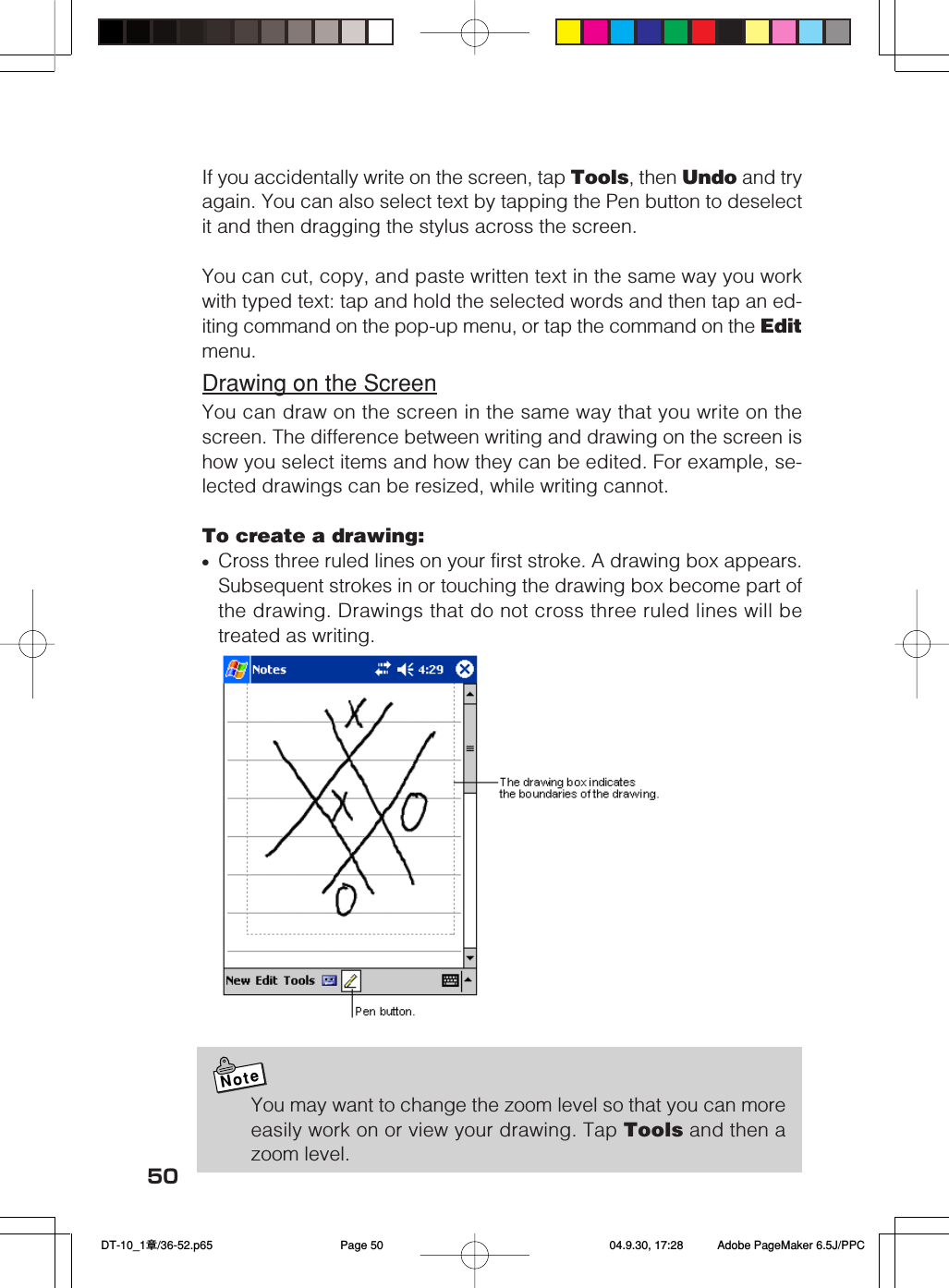 50If you accidentally write on the screen, tap Tools, then Undo and tryagain. You can also select text by tapping the Pen button to deselectit and then dragging the stylus across the screen.You can cut, copy, and paste written text in the same way you workwith typed text: tap and hold the selected words and then tap an ed-iting command on the pop-up menu, or tap the command on the Editmenu.Drawing on the ScreenYou can draw on the screen in the same way that you write on thescreen. The difference between writing and drawing on the screen ishow you select items and how they can be edited. For example, se-lected drawings can be resized, while writing cannot.To create a drawing:&bull;Cross three ruled lines on your first stroke. A drawing box appears.Subsequent strokes in or touching the drawing box become part ofthe drawing. Drawings that do not cross three ruled lines will betreated as writing.NoteYou may want to change the zoom level so that you can moreeasily work on or view your drawing. Tap Tools and then azoom level. DT-10_1章/36-52.p65 04.9.30, 17:28Page 50 Adobe PageMaker 6.5J/PPC