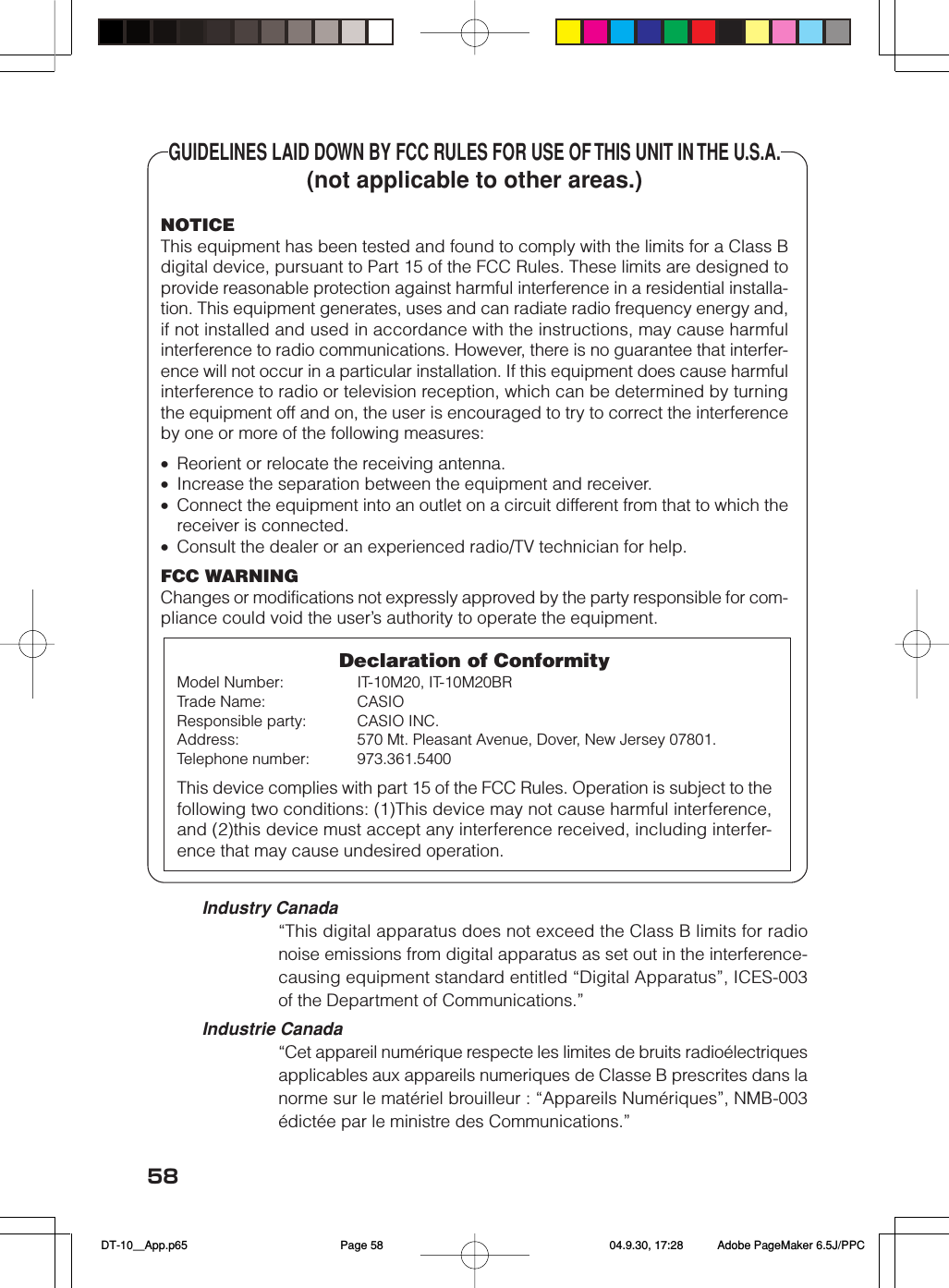 58GUIDELINES LAID DOWN BY FCC RULES FOR USE OF THIS UNIT IN THE U.S.A.(not applicable to other areas.)NOTICEThis equipment has been tested and found to comply with the limits for a Class Bdigital device, pursuant to Part 15 of the FCC Rules. These limits are designed toprovide reasonable protection against harmful interference in a residential installa-tion. This equipment generates, uses and can radiate radio frequency energy and,if not installed and used in accordance with the instructions, may cause harmfulinterference to radio communications. However, there is no guarantee that interfer-ence will not occur in a particular installation. If this equipment does cause harmfulinterference to radio or television reception, which can be determined by turningthe equipment off and on, the user is encouraged to try to correct the interferenceby one or more of the following measures:&bull;Reorient or relocate the receiving antenna.&bull;Increase the separation between the equipment and receiver.&bull;Connect the equipment into an outlet on a circuit different from that to which thereceiver is connected.&bull;Consult the dealer or an experienced radio/TV technician for help.FCC WARNINGChanges or modifications not expressly approved by the party responsible for com-pliance could void the user&rsquo;s authority to operate the equipment.Declaration of ConformityModel Number: IT-10M20, IT-10M20BRTrade Name: CASIOResponsible party: CASIO INC.Address: 570 Mt. Pleasant Avenue, Dover, New Jersey 07801.Telephone number: 973.361.5400This device complies with part 15 of the FCC Rules. Operation is subject to thefollowing two conditions: (1)This device may not cause harmful interference,and (2)this device must accept any interference received, including interfer-ence that may cause undesired operation.Industry Canada&ldquo;This digital apparatus does not exceed the Class B limits for radionoise emissions from digital apparatus as set out in the interference-causing equipment standard entitled &ldquo;Digital Apparatus&rdquo;, ICES-003of the Department of Communications.&rdquo;Industrie Canada&ldquo;Cet appareil num&eacute;rique respecte les limites de bruits radio&eacute;lectriquesapplicables aux appareils numeriques de Classe B prescrites dans lanorme sur le mat&eacute;riel brouilleur : &ldquo;Appareils Num&eacute;riques&rdquo;, NMB-003&eacute;dict&eacute;e par le ministre des Communications.&rdquo; DT-10＿App.p65 04.9.30, 17:28Page 58 Adobe PageMaker 6.5J/PPC