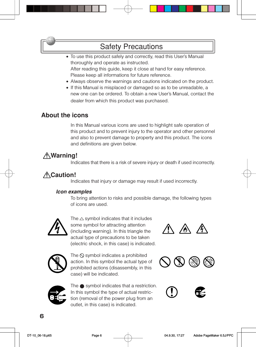 6Safety Precautions&bull;To use this product safely and correctly, read this User&rsquo;s Manualthoroughly and operate as instructed.After reading this guide, keep it close at hand for easy reference.Please keep all informations for future reference.&bull;Always observe the warnings and cautions indicated on the product.&bull;If this Manual is misplaced or damaged so as to be unreadable, anew one can be ordered. To obtain a new User&rsquo;s Manual, contact thedealer from which this product was purchased.About the iconsIn this Manual various icons are used to highlight safe operation ofthis product and to prevent injury to the operator and other personneland also to prevent damage to property and this product. The iconsand definitions are given below.Indicates that there is a risk of severe injury or death if used incorrectly.Indicates that injury or damage may result if used incorrectly.Icon examplesTo bring attention to risks and possible damage, the following typesof icons are used.The △symbol indicates that it includessome symbol for attracting attention(including warning). In this triangle theactual type of precautions to be taken(electric shock, in this case) is indicated.The   symbol indicates a prohibitedaction. In this symbol the actual type ofprohibited actions (disassembly, in thiscase) will be indicated.The ● symbol indicates that a restriction.In this symbol the type of actual restric-tion (removal of the power plug from anoutlet, in this case) is indicated.  Warning! Caution! DT-10_06-18.p65 04.9.30, 17:27Page 6 Adobe PageMaker 6.5J/PPC