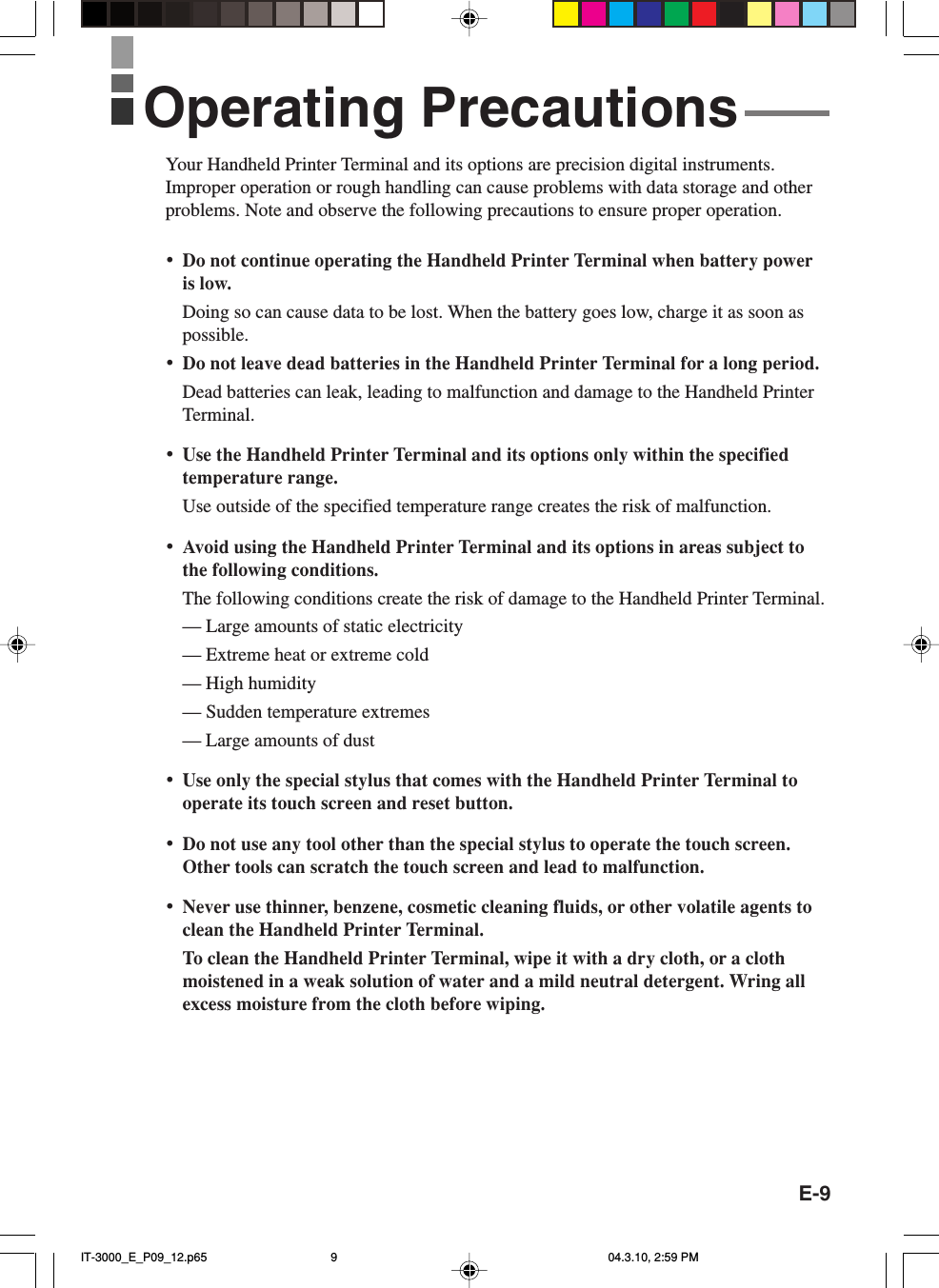 E-9Your Handheld Printer Terminal and its options are precision digital instruments.Improper operation or rough handling can cause problems with data storage and otherproblems. Note and observe the following precautions to ensure proper operation.&bull;Do not continue operating the Handheld Printer Terminal when battery poweris low.Doing so can cause data to be lost. When the battery goes low, charge it as soon aspossible.&bull;Do not leave dead batteries in the Handheld Printer Terminal for a long period.Dead batteries can leak, leading to malfunction and damage to the Handheld PrinterTerminal.&bull;Use the Handheld Printer Terminal and its options only within the specifiedtemperature range.Use outside of the specified temperature range creates the risk of malfunction.&bull;Avoid using the Handheld Printer Terminal and its options in areas subject tothe following conditions.The following conditions create the risk of damage to the Handheld Printer Terminal.&mdash; Large amounts of static electricity&mdash; Extreme heat or extreme cold&mdash; High humidity&mdash; Sudden temperature extremes&mdash; Large amounts of dust&bull;Use only the special stylus that comes with the Handheld Printer Terminal tooperate its touch screen and reset button.&bull;Do not use any tool other than the special stylus to operate the touch screen.Other tools can scratch the touch screen and lead to malfunction.&bull;Never use thinner, benzene, cosmetic cleaning fluids, or other volatile agents toclean the Handheld Printer Terminal.To clean the Handheld Printer Terminal, wipe it with a dry cloth, or a clothmoistened in a weak solution of water and a mild neutral detergent. Wring allexcess moisture from the cloth before wiping.Operating PrecautionsIT-3000_E_P09_12.p65 04.3.10, 2:59 PM9