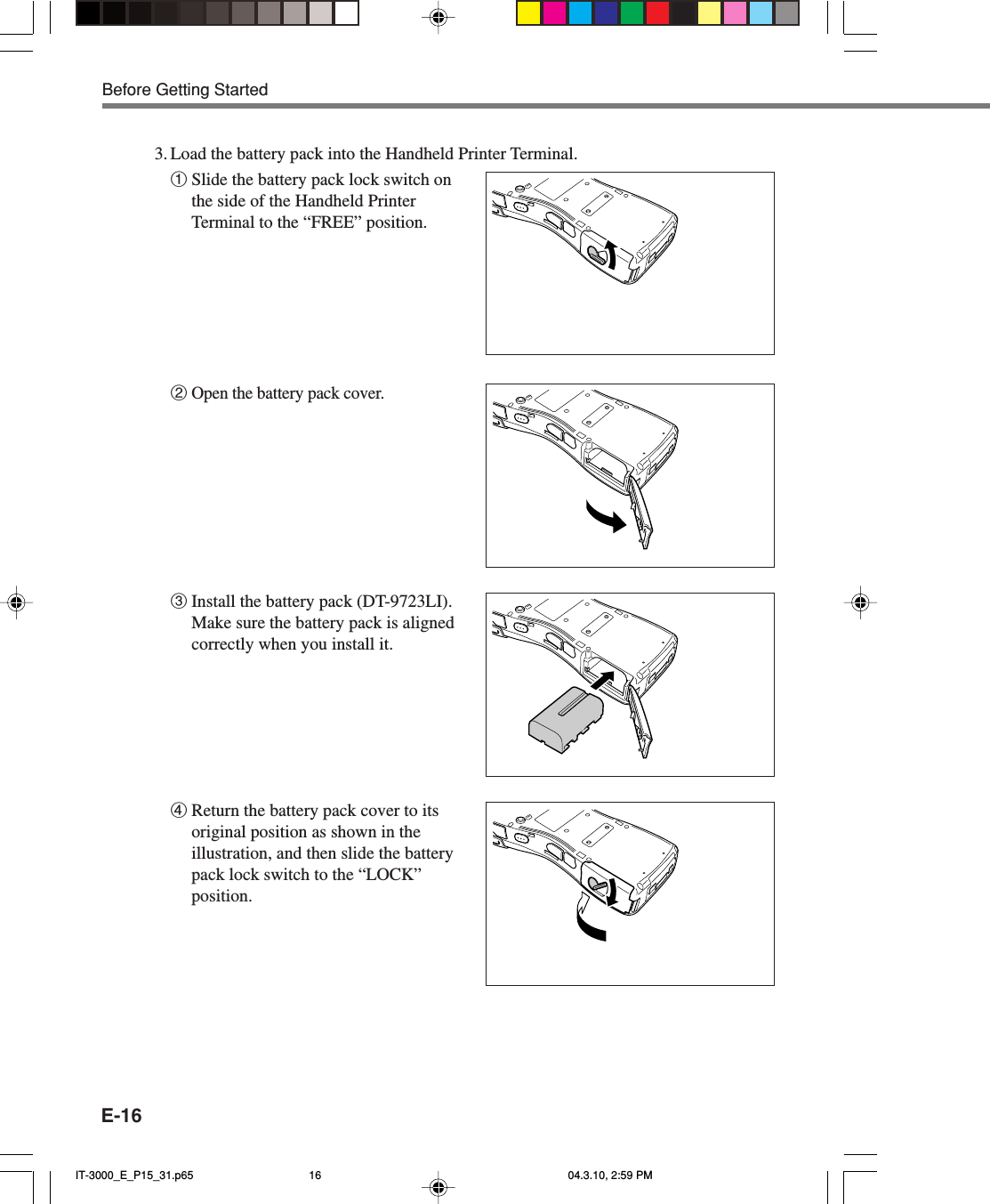 E-161Slide the battery pack lock switch onthe side of the Handheld PrinterTerminal to the &ldquo;FREE&rdquo; position.2Open the battery pack cover.3Install the battery pack (DT-9723LI).Make sure the battery pack is alignedcorrectly when you install it.4Return the battery pack cover to itsoriginal position as shown in theillustration, and then slide the batterypack lock switch to the &ldquo;LOCK&rdquo;position.3. Load the battery pack into the Handheld Printer Terminal.Before Getting StartedIT-3000_E_P15_31.p65 04.3.10, 2:59 PM16