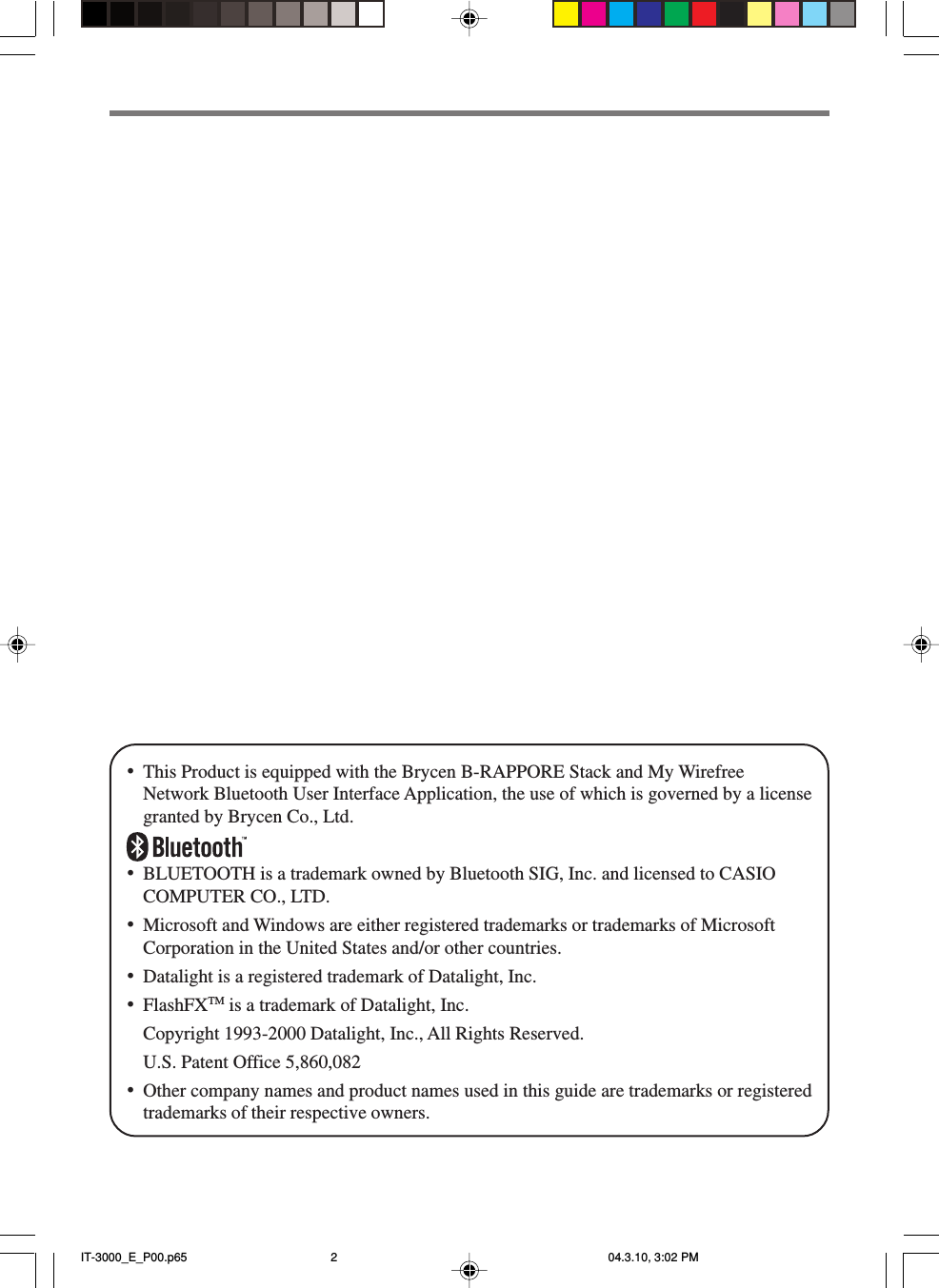 &bull;This Product is equipped with the Brycen B-RAPPORE Stack and My WirefreeNetwork Bluetooth User Interface Application, the use of which is governed by a licensegranted by Brycen Co., Ltd.&bull;BLUETOOTH is a trademark owned by Bluetooth SIG, Inc. and licensed to CASIOCOMPUTER CO., LTD.&bull;Microsoft and Windows are either registered trademarks or trademarks of MicrosoftCorporation in the United States and/or other countries.&bull;Datalight is a registered trademark of Datalight, Inc.&bull;FlashFXTM is a trademark of Datalight, Inc.Copyright 1993-2000 Datalight, Inc., All Rights Reserved.U.S. Patent Office 5,860,082&bull;Other company names and product names used in this guide are trademarks or registeredtrademarks of their respective owners.IT-3000_E_P00.p65 04.3.10, 3:02 PM2