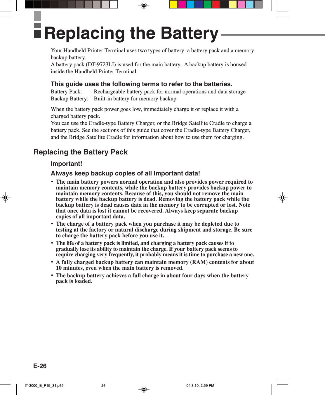 E-26Your Handheld Printer Terminal uses two types of battery: a battery pack and a memorybackup battery.A battery pack (DT-9723LI) is used for the main battery.  A backup battery is housedinside the Handheld Printer Terminal.This guide uses the following terms to refer to the batteries.Battery Pack: Rechargeable battery pack for normal operations and data storageBackup Battery: Built-in battery for memory backupWhen the battery pack power goes low, immediately charge it or replace it with acharged battery pack.You can use the Cradle-type Battery Charger, or the Bridge Satellite Cradle to charge abattery pack. See the sections of this guide that cover the Cradle-type Battery Charger,and the Bridge Satellite Cradle for information about how to use them for charging.Replacing the Battery PackImportant!Always keep backup copies of all important data!&bull;The main battery powers normal operation and also provides power required tomaintain memory contents, while the backup battery provides backup power tomaintain memory contents. Because of this, you should not remove the mainbattery while the backup battery is dead. Removing the battery pack while thebackup battery is dead causes data in the memory to be corrupted or lost. Notethat once data is lost it cannot be recovered. Always keep separate backupcopies of all important data.&bull;The charge of a battery pack when you purchase it may be depleted due totesting at the factory or natural discharge during shipment and storage. Be sureto charge the battery pack before you use it.&bull;The life of a battery pack is limited, and charging a battery pack causes it togradually lose its ability to maintain the charge. If your battery pack seems torequire charging very frequently, it probably means it is time to purchase a new one.&bull;A fully charged backup battery can maintain memory (RAM) contents for about10 minutes, even when the main battery is removed.&bull;The backup battery achieves a full charge in about four days when the batterypack is loaded.Replacing the BatteryIT-3000_E_P15_31.p65 04.3.10, 2:59 PM26