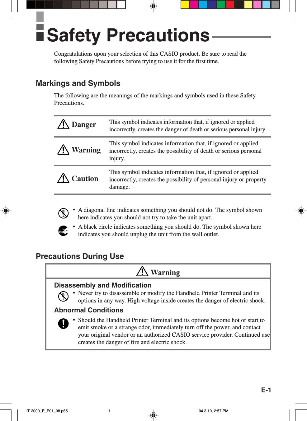 E-1WarningCautionDangerCongratulations upon your selection of this CASIO product. Be sure to read thefollowing Safety Precautions before trying to use it for the first time.Markings and SymbolsThe following are the meanings of the markings and symbols used in these SafetyPrecautions.This symbol indicates information that, if ignored or appliedincorrectly, creates the danger of death or serious personal injury.This symbol indicates information that, if ignored or appliedincorrectly, creates the possibility of death or serious personalinjury.This symbol indicates information that, if ignored or appliedincorrectly, creates the possibility of personal injury or propertydamage.&bull;A diagonal line indicates something you should not do. The symbol shownhere indicates you should not try to take the unit apart.&bull;A black circle indicates something you should do. The symbol shown hereindicates you should unplug the unit from the wall outlet.Precautions During UseWarningDisassembly and Modification&bull;Never try to disassemble or modify the Handheld Printer Terminal and itsoptions in any way. High voltage inside creates the danger of electric shock.Abnormal Conditions&bull;Should the Handheld Printer Terminal and its options become hot or start toemit smoke or a strange odor, immediately turn off the power, and contactyour original vendor or an authorized CASIO service provider. Continued usecreates the danger of fire and electric shock.Safety PrecautionsIT-3000_E_P01_08.p65 04.3.10, 2:57 PM1