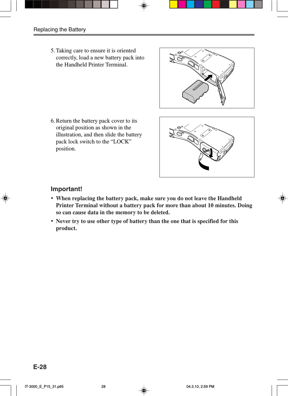 E-28Important!&bull;When replacing the battery pack, make sure you do not leave the HandheldPrinter Terminal without a battery pack for more than about 10 minutes. Doingso can cause data in the memory to be deleted.&bull;Never try to use other type of battery than the one that is specified for thisproduct.5. Taking care to ensure it is orientedcorrectly, load a new battery pack intothe Handheld Printer Terminal.6. Return the battery pack cover to itsoriginal position as shown in theillustration, and then slide the batterypack lock switch to the &ldquo;LOCK&rdquo;position.Replacing the BatteryIT-3000_E_P15_31.p65 04.3.10, 2:59 PM28