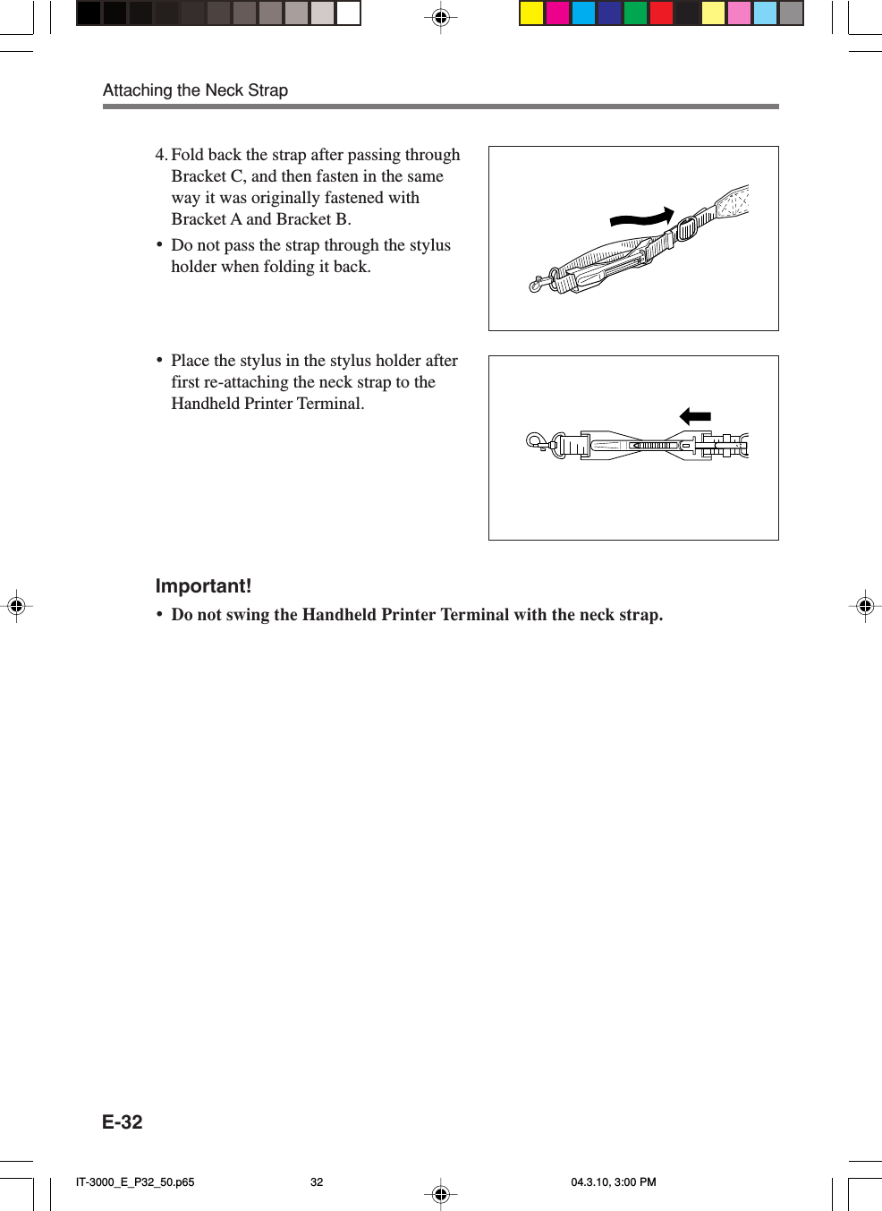 E-324. Fold back the strap after passing throughBracket C, and then fasten in the sameway it was originally fastened withBracket A and Bracket B.&bull;Do not pass the strap through the stylusholder when folding it back.&bull;Place the stylus in the stylus holder afterfirst re-attaching the neck strap to theHandheld Printer Terminal.Important!&bull;Do not swing the Handheld Printer Terminal with the neck strap.Attaching the Neck StrapIT-3000_E_P32_50.p65 04.3.10, 3:00 PM32