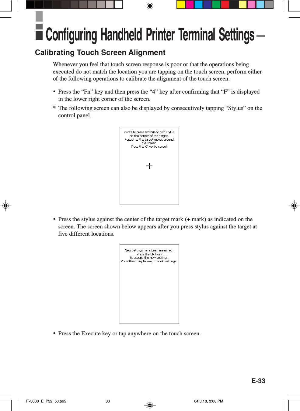 E-33Calibrating Touch Screen AlignmentWhenever you feel that touch screen response is poor or that the operations beingexecuted do not match the location you are tapping on the touch screen, perform eitherof the following operations to calibrate the alignment of the touch screen.&bull;Press the &ldquo;Fn&rdquo; key and then press the &ldquo;4&rdquo; key after confirming that &ldquo;F&rdquo; is displayedin the lower right corner of the screen.*The following screen can also be displayed by consecutively tapping &ldquo;Stylus&rdquo; on thecontrol panel.&bull;Press the stylus against the center of the target mark (+ mark) as indicated on thescreen. The screen shown below appears after you press stylus against the target atfive different locations.Configuring Handheld Printer Terminal Settings&bull;Press the Execute key or tap anywhere on the touch screen.IT-3000_E_P32_50.p65 04.3.10, 3:00 PM33