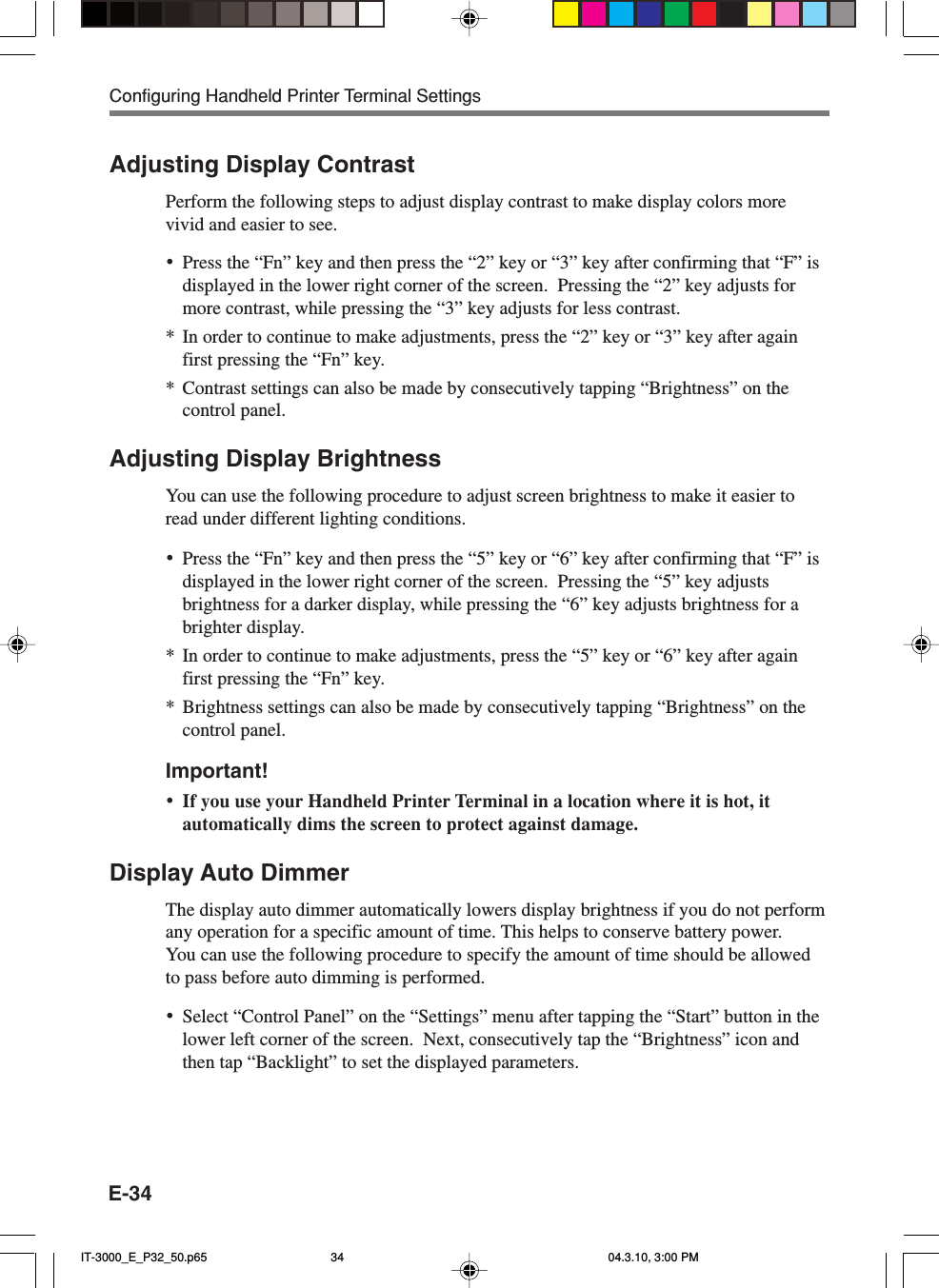 E-34Adjusting Display ContrastPerform the following steps to adjust display contrast to make display colors morevivid and easier to see.&bull;Press the &ldquo;Fn&rdquo; key and then press the &ldquo;2&rdquo; key or &ldquo;3&rdquo; key after confirming that &ldquo;F&rdquo; isdisplayed in the lower right corner of the screen.  Pressing the &ldquo;2&rdquo; key adjusts formore contrast, while pressing the &ldquo;3&rdquo; key adjusts for less contrast.*In order to continue to make adjustments, press the &ldquo;2&rdquo; key or &ldquo;3&rdquo; key after againfirst pressing the &ldquo;Fn&rdquo; key.*Contrast settings can also be made by consecutively tapping &ldquo;Brightness&rdquo; on thecontrol panel.Adjusting Display BrightnessYou can use the following procedure to adjust screen brightness to make it easier toread under different lighting conditions.&bull;Press the &ldquo;Fn&rdquo; key and then press the &ldquo;5&rdquo; key or &ldquo;6&rdquo; key after confirming that &ldquo;F&rdquo; isdisplayed in the lower right corner of the screen.  Pressing the &ldquo;5&rdquo; key adjustsbrightness for a darker display, while pressing the &ldquo;6&rdquo; key adjusts brightness for abrighter display.*In order to continue to make adjustments, press the &ldquo;5&rdquo; key or &ldquo;6&rdquo; key after againfirst pressing the &ldquo;Fn&rdquo; key.*Brightness settings can also be made by consecutively tapping &ldquo;Brightness&rdquo; on thecontrol panel.Important!&bull;If you use your Handheld Printer Terminal in a location where it is hot, itautomatically dims the screen to protect against damage.Display Auto DimmerThe display auto dimmer automatically lowers display brightness if you do not performany operation for a specific amount of time. This helps to conserve battery power.You can use the following procedure to specify the amount of time should be allowedto pass before auto dimming is performed.&bull;Select &ldquo;Control Panel&rdquo; on the &ldquo;Settings&rdquo; menu after tapping the &ldquo;Start&rdquo; button in thelower left corner of the screen.  Next, consecutively tap the &ldquo;Brightness&rdquo; icon andthen tap &ldquo;Backlight&rdquo; to set the displayed parameters.Configuring Handheld Printer Terminal SettingsIT-3000_E_P32_50.p65 04.3.10, 3:00 PM34