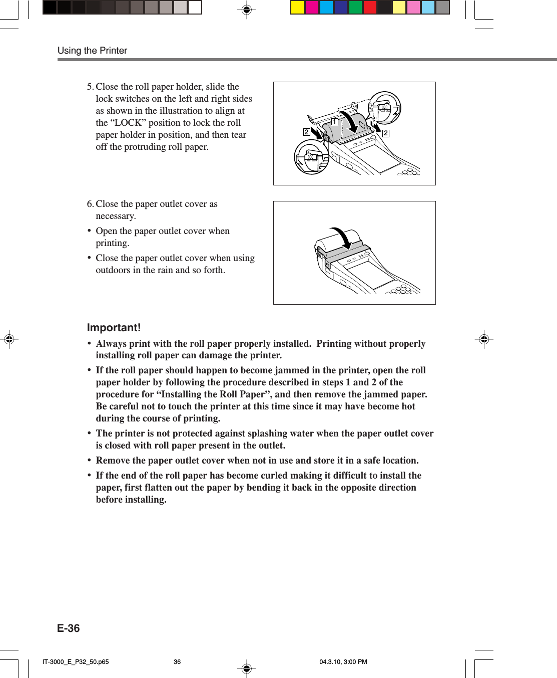 E-365. Close the roll paper holder, slide thelock switches on the left and right sidesas shown in the illustration to align atthe &ldquo;LOCK&rdquo; position to lock the rollpaper holder in position, and then tearoff the protruding roll paper.6. Close the paper outlet cover asnecessary.&bull;Open the paper outlet cover whenprinting.&bull;Close the paper outlet cover when usingoutdoors in the rain and so forth.Important!&bull;Always print with the roll paper properly installed.  Printing without properlyinstalling roll paper can damage the printer.&bull;If the roll paper should happen to become jammed in the printer, open the rollpaper holder by following the procedure described in steps 1 and 2 of theprocedure for &ldquo;Installing the Roll Paper&rdquo;, and then remove the jammed paper.Be careful not to touch the printer at this time since it may have become hotduring the course of printing.&bull;The printer is not protected against splashing water when the paper outlet coveris closed with roll paper present in the outlet.&bull;Remove the paper outlet cover when not in use and store it in a safe location.&bull;If the end of the roll paper has become curled making it difficult to install thepaper, first flatten out the paper by bending it back in the opposite directionbefore installing.Using the PrinterLOCK FREE212LOCKFREEIT-3000_E_P32_50.p65 04.3.10, 3:00 PM36