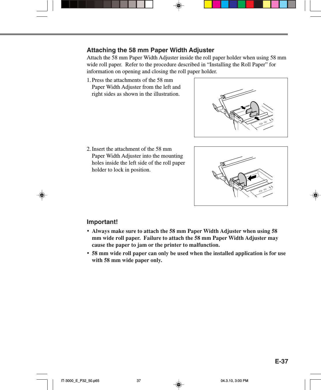 E-37Attaching the 58 mm Paper Width AdjusterAttach the 58 mm Paper Width Adjuster inside the roll paper holder when using 58 mmwide roll paper.  Refer to the procedure described in &ldquo;Installing the Roll Paper&rdquo; forinformation on opening and closing the roll paper holder.1. Press the attachments of the 58 mmPaper Width Adjuster from the left andright sides as shown in the illustration.2. Insert the attachment of the 58 mmPaper Width Adjuster into the mountingholes inside the left side of the roll paperholder to lock in position.Important!&bull;Always make sure to attach the 58 mm Paper Width Adjuster when using 58mm wide roll paper.  Failure to attach the 58 mm Paper Width Adjuster maycause the paper to jam or the printer to malfunction.&bull;58 mm wide roll paper can only be used when the installed application is for usewith 58 mm wide paper only.IT-3000_E_P32_50.p65 04.3.10, 3:00 PM37