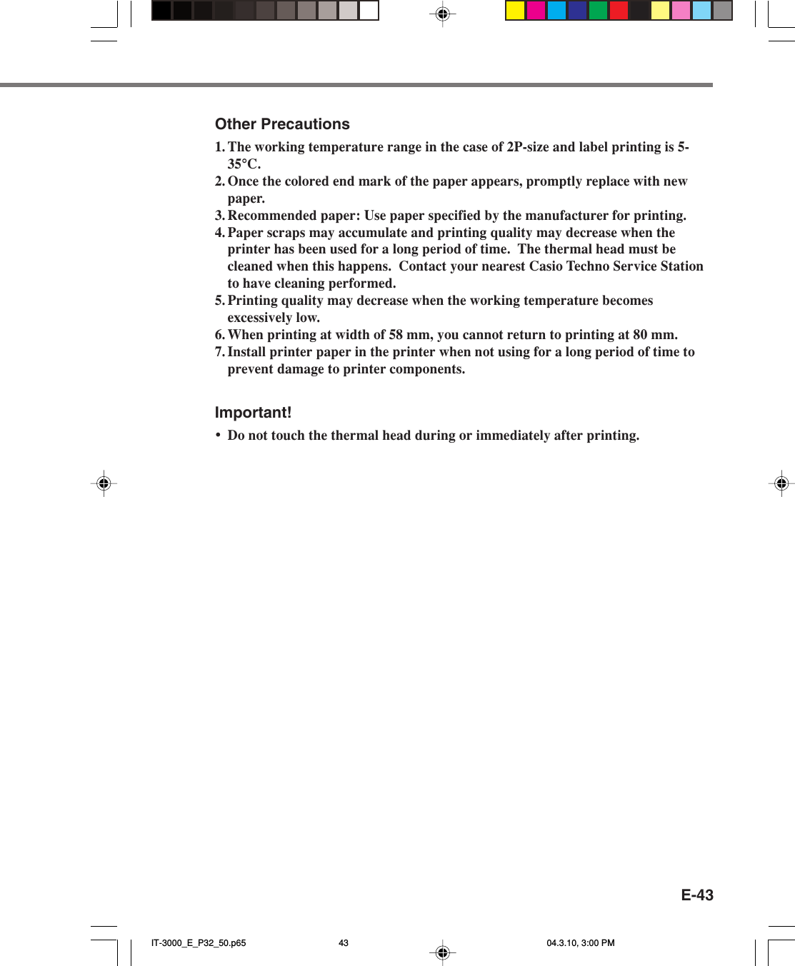 E-43Other Precautions1. The working temperature range in the case of 2P-size and label printing is 5-35&deg;C.2. Once the colored end mark of the paper appears, promptly replace with newpaper.3. Recommended paper: Use paper specified by the manufacturer for printing.4. Paper scraps may accumulate and printing quality may decrease when theprinter has been used for a long period of time.  The thermal head must becleaned when this happens.  Contact your nearest Casio Techno Service Stationto have cleaning performed.5. Printing quality may decrease when the working temperature becomesexcessively low.6. When printing at width of 58 mm, you cannot return to printing at 80 mm.7. Install printer paper in the printer when not using for a long period of time toprevent damage to printer components.Important!&bull;Do not touch the thermal head during or immediately after printing.IT-3000_E_P32_50.p65 04.3.10, 3:00 PM43