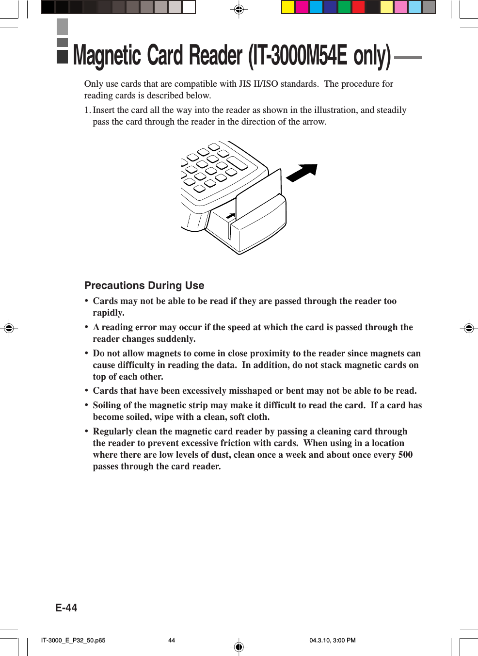 E-44Only use cards that are compatible with JIS II/ISO standards.  The procedure forreading cards is described below.1. Insert the card all the way into the reader as shown in the illustration, and steadilypass the card through the reader in the direction of the arrow.Precautions During Use&bull;Cards may not be able to be read if they are passed through the reader toorapidly.&bull;A reading error may occur if the speed at which the card is passed through thereader changes suddenly.&bull;Do not allow magnets to come in close proximity to the reader since magnets cancause difficulty in reading the data.  In addition, do not stack magnetic cards ontop of each other.&bull;Cards that have been excessively misshaped or bent may not be able to be read.&bull;Soiling of the magnetic strip may make it difficult to read the card.  If a card hasbecome soiled, wipe with a clean, soft cloth.&bull;Regularly clean the magnetic card reader by passing a cleaning card throughthe reader to prevent excessive friction with cards.  When using in a locationwhere there are low levels of dust, clean once a week and about once every 500passes through the card reader.Magnetic Card Reader (IT-3000M54E only)IT-3000_E_P32_50.p65 04.3.10, 3:00 PM44