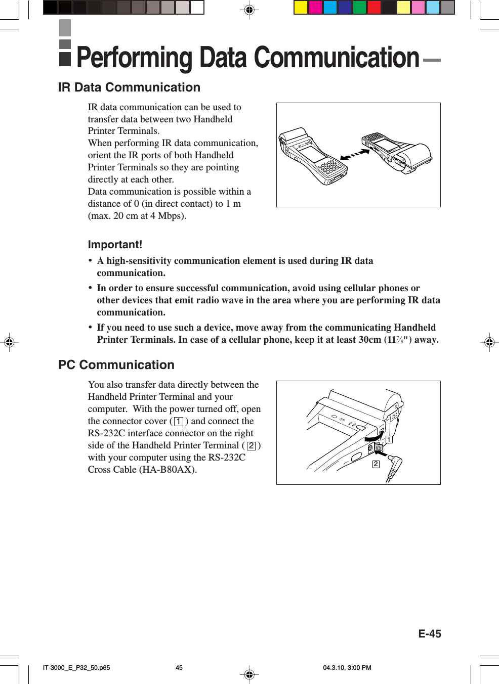 E-45IR Data CommunicationIR data communication can be used totransfer data between two HandheldPrinter Terminals.When performing IR data communication,orient the IR ports of both HandheldPrinter Terminals so they are pointingdirectly at each other.Data communication is possible within adistance of 0 (in direct contact) to 1 m(max. 20 cm at 4 Mbps).Important!&bull;A high-sensitivity communication element is used during IR datacommunication.&bull;In order to ensure successful communication, avoid using cellular phones orother devices that emit radio wave in the area where you are performing IR datacommunication.&bull;If you need to use such a device, move away from the communicating HandheldPrinter Terminals. In case of a cellular phone, keep it at least 30cm (117&frasl;8") away.PC CommunicationYou also transfer data directly between theHandheld Printer Terminal and yourcomputer.  With the power turned off, openthe connector cover (     ) and connect theRS-232C interface connector on the rightside of the Handheld Printer Terminal (     )with your computer using the RS-232CCross Cable (HA-B80AX).12Performing Data Communication12IT-3000_E_P32_50.p65 04.3.10, 3:00 PM45