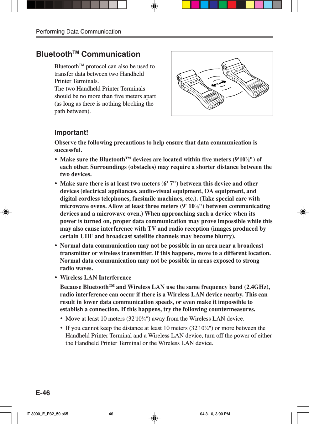 E-46BluetoothTM CommunicationBluetoothTM protocol can also be used totransfer data between two HandheldPrinter Terminals.The two Handheld Printer Terminalsshould be no more than five meters apart(as long as there is nothing blocking thepath between).Important!Observe the following precautions to help ensure that data communication issuccessful.&bull;Make sure the BluetoothTM devices are located within five meters (9'103&frasl;8") ofeach other. Surroundings (obstacles) may require a shorter distance between thetwo devices.&bull;Make sure there is at least two meters (6' 7") between this device and otherdevices (electrical appliances, audio-visual equipment, OA equipment, anddigital cordless telephones, facsimile machines, etc.). (Take special care withmicrowave ovens. Allow at least three meters (9' 103&frasl;8") between communicatingdevices and a microwave oven.) When approaching such a device when itspower is turned on, proper data communication may prove impossible while thismay also cause interference with TV and radio reception (images produced bycertain UHF and broadcast satellite channels may become blurry).&bull;Normal data communication may not be possible in an area near a broadcasttransmitter or wireless transmitter. If this happens, move to a different location.Normal data communication may not be possible in areas exposed to strongradio waves.&bull;Wireless LAN InterferenceBecause BluetoothTM and Wireless LAN use the same frequency band (2.4GHz),radio interference can occur if there is a Wireless LAN device nearby. This canresult in lower data communication speeds, or even make it impossible toestablish a connection. If this happens, try the following countermeasures.&bull;Move at least 10 meters (32'103&frasl;4") away from the Wireless LAN device.&bull;If you cannot keep the distance at least 10 meters (32'103&frasl;4") or more between theHandheld Printer Terminal and a Wireless LAN device, turn off the power of eitherthe Handheld Printer Terminal or the Wireless LAN device.Performing Data CommunicationIT-3000_E_P32_50.p65 04.3.10, 3:00 PM46