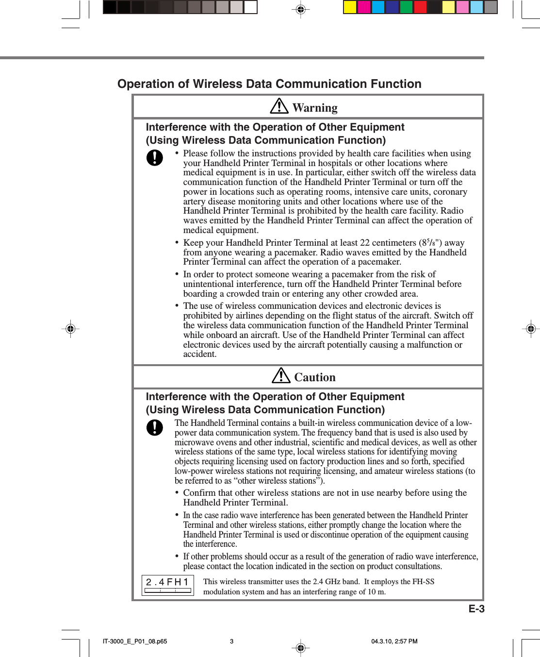 E-3Operation of Wireless Data Communication FunctionWarningInterference with the Operation of Other Equipment(Using Wireless Data Communication Function)&bull;Please follow the instructions provided by health care facilities when usingyour Handheld Printer Terminal in hospitals or other locations wheremedical equipment is in use. In particular, either switch off the wireless datacommunication function of the Handheld Printer Terminal or turn off thepower in locations such as operating rooms, intensive care units, coronaryartery disease monitoring units and other locations where use of theHandheld Printer Terminal is prohibited by the health care facility. Radiowaves emitted by the Handheld Printer Terminal can affect the operation ofmedical equipment.&bull;Keep your Handheld Printer Terminal at least 22 centimeters (85/8") awayfrom anyone wearing a pacemaker. Radio waves emitted by the HandheldPrinter Terminal can affect the operation of a pacemaker.&bull;In order to protect someone wearing a pacemaker from the risk ofunintentional interference, turn off the Handheld Printer Terminal beforeboarding a crowded train or entering any other crowded area.&bull;The use of wireless communication devices and electronic devices isprohibited by airlines depending on the flight status of the aircraft. Switch offthe wireless data communication function of the Handheld Printer Terminalwhile onboard an aircraft. Use of the Handheld Printer Terminal can affectelectronic devices used by the aircraft potentially causing a malfunction oraccident.CautionInterference with the Operation of Other Equipment(Using Wireless Data Communication Function)The Handheld Terminal contains a built-in wireless communication device of a low-power data communication system. The frequency band that is used is also used bymicrowave ovens and other industrial, scientific and medical devices, as well as otherwireless stations of the same type, local wireless stations for identifying movingobjects requiring licensing used on factory production lines and so forth, specifiedlow-power wireless stations not requiring licensing, and amateur wireless stations (tobe referred to as &ldquo;other wireless stations&rdquo;).&bull;Confirm that other wireless stations are not in use nearby before using theHandheld Printer Terminal.&bull;In the case radio wave interference has been generated between the Handheld PrinterTerminal and other wireless stations, either promptly change the location where theHandheld Printer Terminal is used or discontinue operation of the equipment causingthe interference.&bull;If other problems should occur as a result of the generation of radio wave interference,please contact the location indicated in the section on product consultations.This wireless transmitter uses the 2.4 GHz band.  It employs the FH-SSmodulation system and has an interfering range of 10 m.IT-3000_E_P01_08.p65 04.3.10, 2:57 PM3