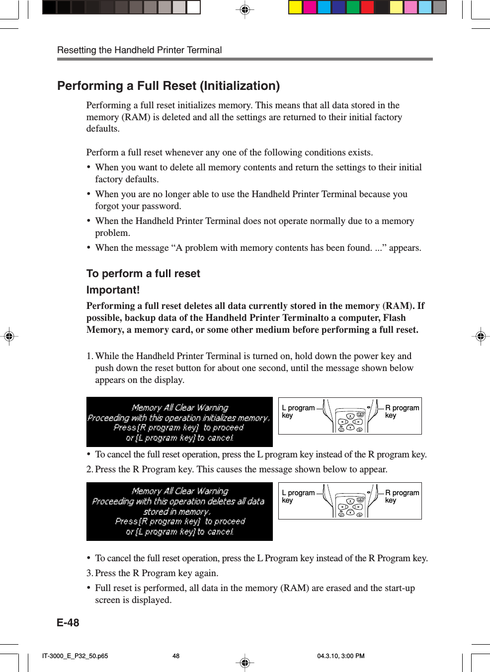E-48Performing a Full Reset (Initialization)Performing a full reset initializes memory. This means that all data stored in thememory (RAM) is deleted and all the settings are returned to their initial factorydefaults.Perform a full reset whenever any one of the following conditions exists.&bull;When you want to delete all memory contents and return the settings to their initialfactory defaults.&bull;When you are no longer able to use the Handheld Printer Terminal because youforgot your password.&bull;When the Handheld Printer Terminal does not operate normally due to a memoryproblem.&bull;When the message &ldquo;A problem with memory contents has been found. ...&rdquo; appears.To perform a full resetImportant!Performing a full reset deletes all data currently stored in the memory (RAM). Ifpossible, backup data of the Handheld Printer Terminalto a computer, FlashMemory, a memory card, or some other medium before performing a full reset.1. While the Handheld Printer Terminal is turned on, hold down the power key andpush down the reset button for about one second, until the message shown belowappears on the display.&bull;To cancel the full reset operation, press the L program key instead of the R program key.2. Press the R Program key. This causes the message shown below to appear.&bull;To cancel the full reset operation, press the L Program key instead of the R Program key.3. Press the R Program key again.&bull;Full reset is performed, all data in the memory (RAM) are erased and the start-upscreen is displayed.FnR programkeyL programkeyFnR programkeyL programkeyResetting the Handheld Printer TerminalIT-3000_E_P32_50.p65 04.3.10, 3:00 PM48