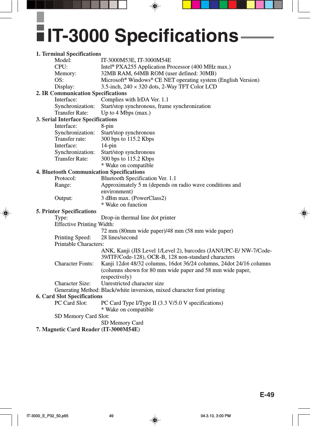 E-491. Terminal SpecificationsModel: IT-3000M53E, IT-3000M54ECPU: Intel&reg; PXA255 Application Processor (400 MHz max.)Memory: 32MB RAM, 64MB ROM (user defined: 30MB)OS: Microsoft&reg; Windows&reg; CE NET operating system (English Version)Display: 3.5-inch, 240 &times; 320 dots, 2-Way TFT Color LCD2. IR Communication SpecificationsInterface: Complies with IrDA Ver. 1.1Synchronization: Start/stop synchronous, frame synchronizationTransfer Rate: Up to 4 Mbps (max.)3. Serial Interface SpecificationsInterface: 8-pinSynchronization: Start/stop synchronousTransfer rate: 300 bps to 115.2 KbpsInterface: 14-pinSynchronization: Start/stop synchronousTransfer Rate: 300 bps to 115.2 Kbps* Wake on compatible4. Bluetooth Communication SpecificationsProtocol: Bluetooth Specification Ver. 1.1Range: Approximately 5 m (depends on radio wave conditions andenvironment)Output: 3 dBm max. (PowerClass2)* Wake on function5. Printer SpecificationsType: Drop-in thermal line dot printerEffective Printing Width:72 mm (80mm wide paper)/48 mm (58 mm wide paper)Printing Speed: 28 lines/secondPrintable Characters:ANK, Kanji (JIS Level 1/Level 2), barcodes (JAN/UPC-E/ NW-7/Code-39/ITF/Code-128), OCR-B, 128 non-standard charactersCharacter Fonts: Kanji 12dot 48/32 columns, 16dot 36/24 columns, 24dot 24/16 columns(columns shown for 80 mm wide paper and 58 mm wide paper,respectively)Character Size: Unrestricted character sizeGenerating Method:Black/white inversion, mixed character font printing6. Card Slot SpecificationsPC Card Slot: PC Card Type I/Type II (3.3 V/5.0 V specifications)* Wake on compatibleSD Memory Card Slot:SD Memory Card7. Magnetic Card Reader (IT-3000M54E)IT-3000 SpecificationsIT-3000_E_P32_50.p65 04.3.10, 3:00 PM49