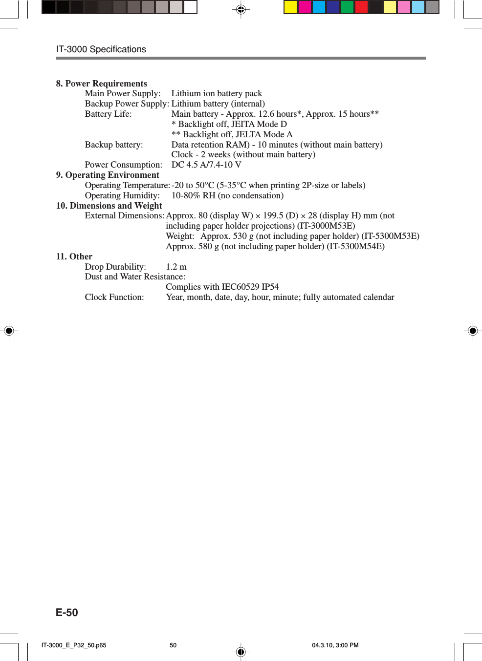 E-508. Power RequirementsMain Power Supply: Lithium ion battery packBackup Power Supply: Lithium battery (internal)Battery Life: Main battery - Approx. 12.6 hours*, Approx. 15 hours*** Backlight off, JEITA Mode D** Backlight off, JELTA Mode ABackup battery: Data retention RAM) - 10 minutes (without main battery)Clock - 2 weeks (without main battery)Power Consumption: DC 4.5 A/7.4-10 V9. Operating EnvironmentOperating Temperature:-20 to 50&deg;C (5-35&deg;C when printing 2P-size or labels)Operating Humidity: 10-80% RH (no condensation)10. Dimensions and WeightExternal Dimensions: Approx. 80 (display W) &times; 199.5 (D) &times; 28 (display H) mm (notincluding paper holder projections) (IT-3000M53E)Weight: Approx. 530 g (not including paper holder) (IT-5300M53E)Approx. 580 g (not including paper holder) (IT-5300M54E)11. OtherDrop Durability: 1.2 mDust and Water Resistance:Complies with IEC60529 IP54Clock Function: Year, month, date, day, hour, minute; fully automated calendarIT-3000 SpecificationsIT-3000_E_P32_50.p65 04.3.10, 3:00 PM50