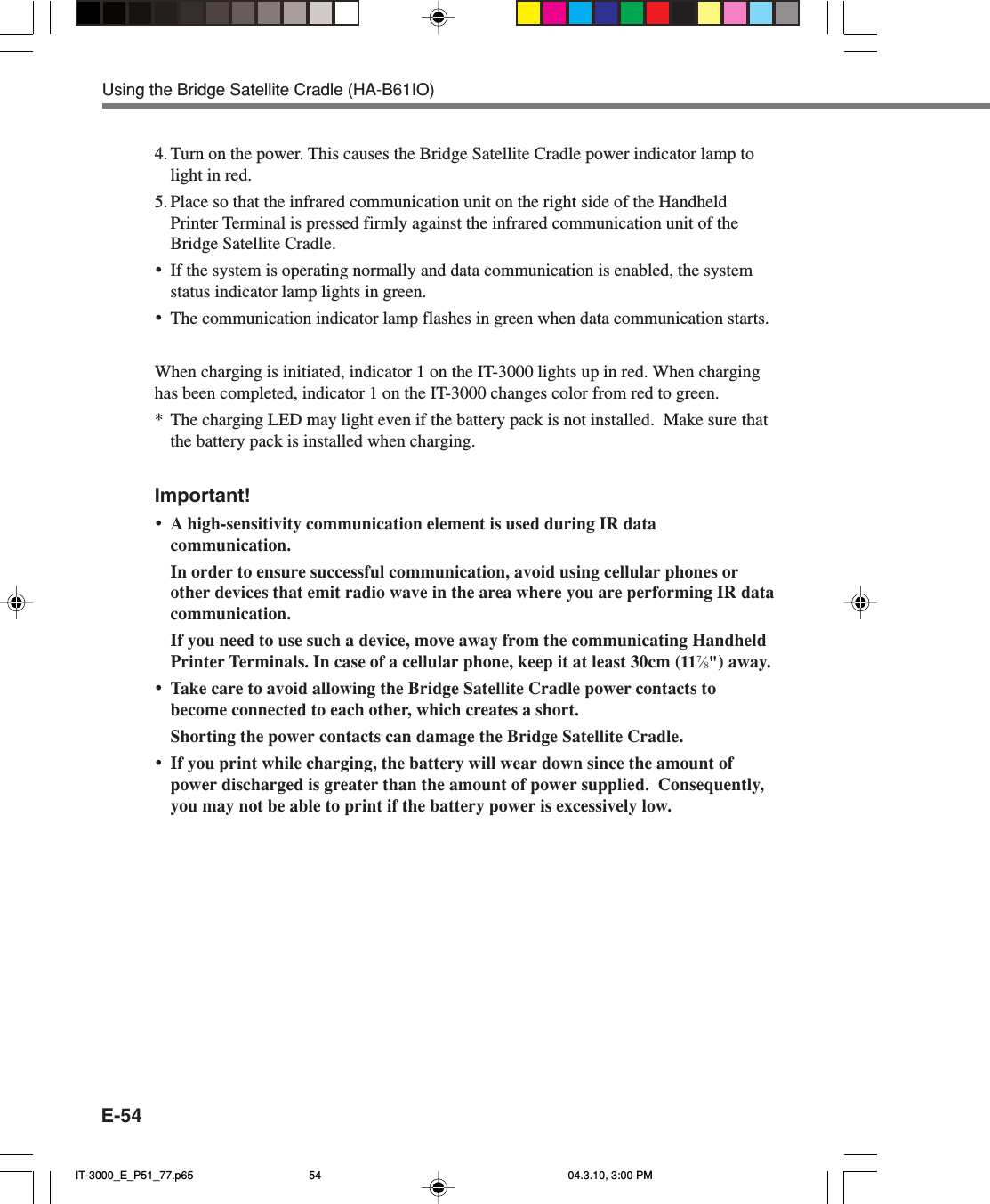 E-544. Turn on the power. This causes the Bridge Satellite Cradle power indicator lamp tolight in red.5. Place so that the infrared communication unit on the right side of the HandheldPrinter Terminal is pressed firmly against the infrared communication unit of theBridge Satellite Cradle.&bull;If the system is operating normally and data communication is enabled, the systemstatus indicator lamp lights in green.&bull;The communication indicator lamp flashes in green when data communication starts.When charging is initiated, indicator 1 on the IT-3000 lights up in red. When charginghas been completed, indicator 1 on the IT-3000 changes color from red to green.*The charging LED may light even if the battery pack is not installed.  Make sure thatthe battery pack is installed when charging.Important!&bull;A high-sensitivity communication element is used during IR datacommunication.In order to ensure successful communication, avoid using cellular phones orother devices that emit radio wave in the area where you are performing IR datacommunication.If you need to use such a device, move away from the communicating HandheldPrinter Terminals. In case of a cellular phone, keep it at least 30cm (117&frasl;8") away.&bull;Take care to avoid allowing the Bridge Satellite Cradle power contacts tobecome connected to each other, which creates a short.Shorting the power contacts can damage the Bridge Satellite Cradle.&bull;If you print while charging, the battery will wear down since the amount ofpower discharged is greater than the amount of power supplied.  Consequently,you may not be able to print if the battery power is excessively low.Using the Bridge Satellite Cradle (HA-B61IO)IT-3000_E_P51_77.p65 04.3.10, 3:00 PM54
