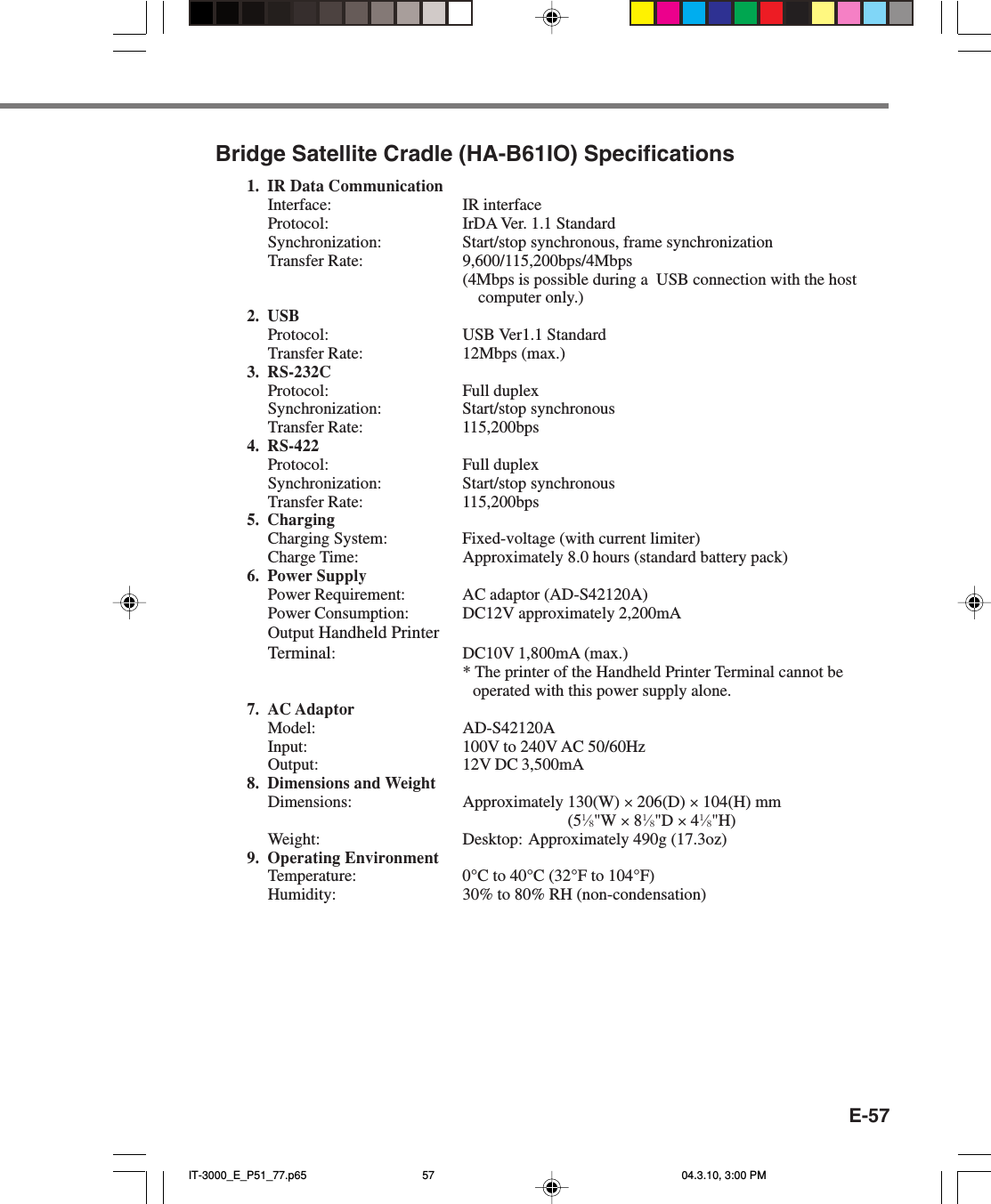 E-57Bridge Satellite Cradle (HA-B61IO) Specifications1. IR Data CommunicationInterface: IR interfaceProtocol: IrDA Ver. 1.1 StandardSynchronization: Start/stop synchronous, frame synchronizationTransfer Rate: 9,600/115,200bps/4Mbps(4Mbps is possible during a  USB connection with the hostcomputer only.)2. USBProtocol: USB Ver1.1 StandardTransfer Rate: 12Mbps (max.)3. RS-232CProtocol: Full duplexSynchronization: Start/stop synchronousTransfer Rate: 115,200bps4. RS-422Protocol: Full duplexSynchronization: Start/stop synchronousTransfer Rate: 115,200bps5. ChargingCharging System: Fixed-voltage (with current limiter)Charge Time: Approximately 8.0 hours (standard battery pack)6. Power SupplyPower Requirement: AC adaptor (AD-S42120A)Power Consumption: DC12V approximately 2,200mAOutput Handheld PrinterTerminal:DC10V 1,800mA (max.)* The printer of the Handheld Printer Terminal cannot beoperated with this power supply alone.7. AC AdaptorModel: AD-S42120AInput: 100V to 240V AC 50/60HzOutput: 12V DC 3,500mA8. Dimensions and WeightDimensions: Approximately 130(W) &times; 206(D) &times; 104(H) mm(51&frasl;8"W &times; 81&frasl;8"D &times; 41&frasl;8"H)Weight: Desktop: Approximately 490g (17.3oz)9. Operating EnvironmentTemperature: 0&deg;C to 40&deg;C (32&deg;F to 104&deg;F)Humidity: 30% to 80% RH (non-condensation)IT-3000_E_P51_77.p65 04.3.10, 3:00 PM57