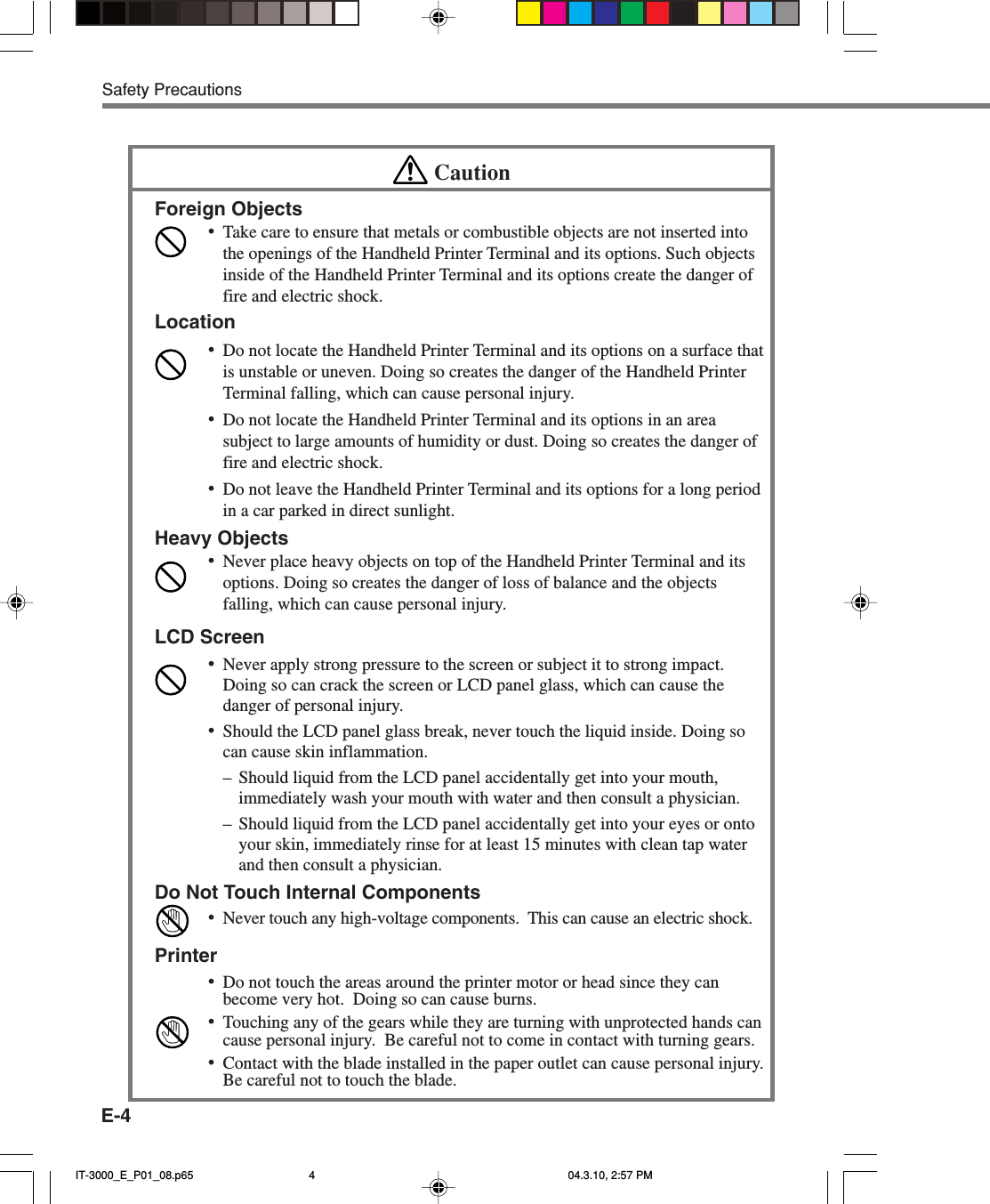 E-4Safety PrecautionsCautionForeign Objects&bull;Take care to ensure that metals or combustible objects are not inserted intothe openings of the Handheld Printer Terminal and its options. Such objectsinside of the Handheld Printer Terminal and its options create the danger offire and electric shock.Location&bull;Do not locate the Handheld Printer Terminal and its options on a surface thatis unstable or uneven. Doing so creates the danger of the Handheld PrinterTerminal falling, which can cause personal injury.&bull;Do not locate the Handheld Printer Terminal and its options in an areasubject to large amounts of humidity or dust. Doing so creates the danger offire and electric shock.&bull;Do not leave the Handheld Printer Terminal and its options for a long periodin a car parked in direct sunlight.Heavy Objects&bull;Never place heavy objects on top of the Handheld Printer Terminal and itsoptions. Doing so creates the danger of loss of balance and the objectsfalling, which can cause personal injury.LCD Screen&bull;Never apply strong pressure to the screen or subject it to strong impact.Doing so can crack the screen or LCD panel glass, which can cause thedanger of personal injury.&bull;Should the LCD panel glass break, never touch the liquid inside. Doing socan cause skin inflammation.&ndash;Should liquid from the LCD panel accidentally get into your mouth,immediately wash your mouth with water and then consult a physician.&ndash;Should liquid from the LCD panel accidentally get into your eyes or ontoyour skin, immediately rinse for at least 15 minutes with clean tap waterand then consult a physician.Do Not Touch Internal Components&bull;Never touch any high-voltage components.  This can cause an electric shock.Printer&bull;Do not touch the areas around the printer motor or head since they canbecome very hot.  Doing so can cause burns.&bull;Touching any of the gears while they are turning with unprotected hands cancause personal injury.  Be careful not to come in contact with turning gears.&bull;Contact with the blade installed in the paper outlet can cause personal injury.Be careful not to touch the blade.IT-3000_E_P01_08.p65 04.3.10, 2:57 PM4