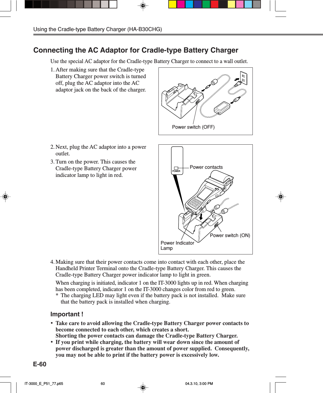E-60Connecting the AC Adaptor for Cradle-type Battery ChargerUse the special AC adaptor for the Cradle-type Battery Charger to connect to a wall outlet.1. After making sure that the Cradle-typeBattery Charger power switch is turnedoff, plug the AC adaptor into the ACadaptor jack on the back of the charger.2. Next, plug the AC adaptor into a poweroutlet.3. Turn on the power. This causes theCradle-type Battery Charger powerindicator lamp to light in red.4. Making sure that their power contacts come into contact with each other, place theHandheld Printer Terminal onto the Cradle-type Battery Charger. This causes theCradle-type Battery Charger power indicator lamp to light in green.When charging is initiated, indicator 1 on the IT-3000 lights up in red. When charginghas been completed, indicator 1 on the IT-3000 changes color from red to green.* The charging LED may light even if the battery pack is not installed.  Make surethat the battery pack is installed when charging.Important !&bull;Take care to avoid allowing the Cradle-type Battery Charger power contacts tobecome connected to each other, which creates a short.Shorting the power contacts can damage the Cradle-type Battery Charger.&bull;If you print while charging, the battery will wear down since the amount ofpower discharged is greater than the amount of power supplied.  Consequently,you may not be able to print if the battery power is excessively low.Power contactsPower switch (ON)Power IndicatorLampUsing the Cradle-type Battery Charger (HA-B30CHG)Power switch (OFF)POWERIT-3000_E_P51_77.p65 04.3.10, 3:00 PM60