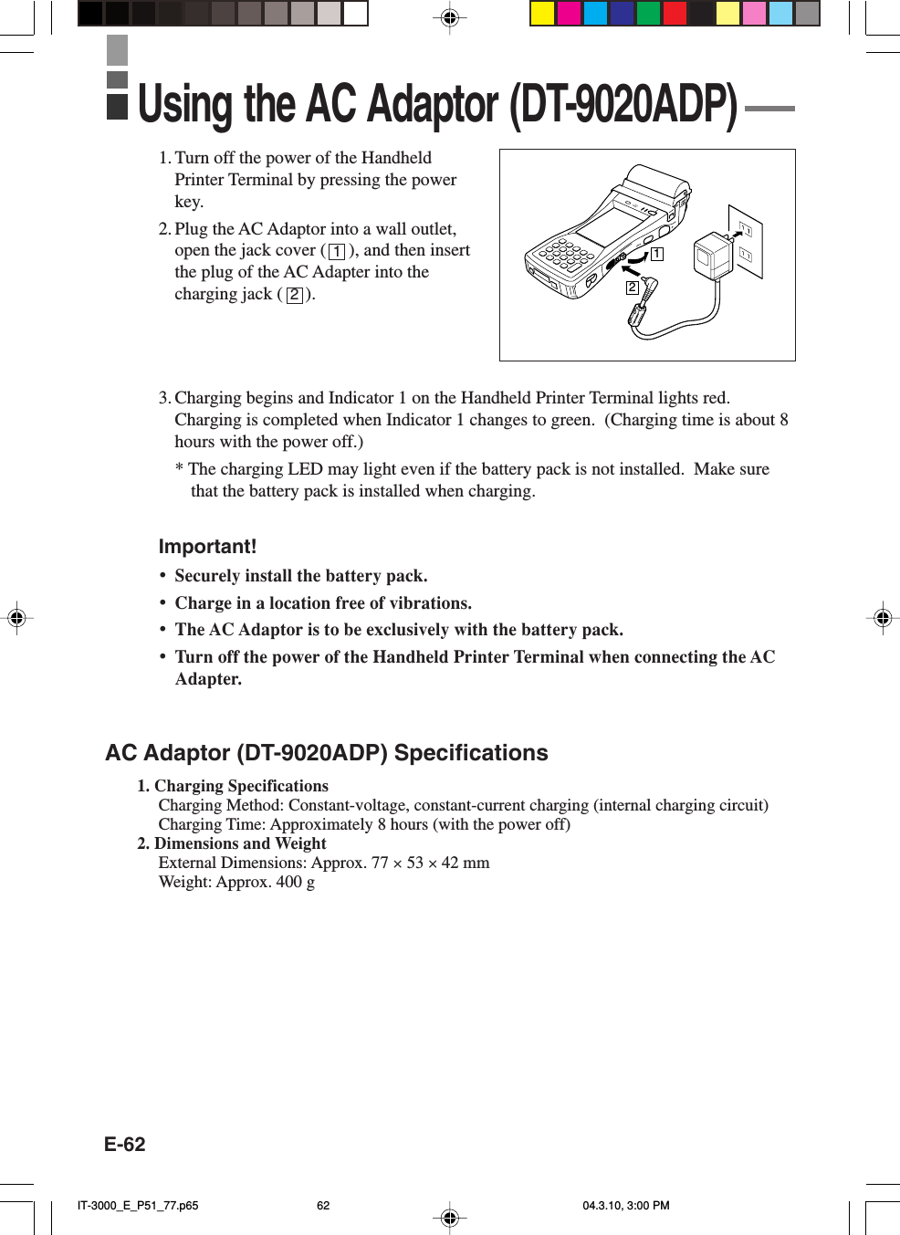 E-621. Turn off the power of the HandheldPrinter Terminal by pressing the powerkey.2. Plug the AC Adaptor into a wall outlet,open the jack cover (     ), and then insertthe plug of the AC Adapter into thecharging jack (     ).3. Charging begins and Indicator 1 on the Handheld Printer Terminal lights red.Charging is completed when Indicator 1 changes to green.  (Charging time is about 8hours with the power off.)* The charging LED may light even if the battery pack is not installed.  Make surethat the battery pack is installed when charging.Important!&bull;Securely install the battery pack.&bull;Charge in a location free of vibrations.&bull;The AC Adaptor is to be exclusively with the battery pack.&bull;Turn off the power of the Handheld Printer Terminal when connecting the ACAdapter.AC Adaptor (DT-9020ADP) Specifications1. Charging SpecificationsCharging Method: Constant-voltage, constant-current charging (internal charging circuit)Charging Time: Approximately 8 hours (with the power off)2. Dimensions and WeightExternal Dimensions: Approx. 77 &times; 53 &times; 42 mmWeight: Approx. 400 gUsing the AC Adaptor (DT-9020ADP)1212IT-3000_E_P51_77.p65 04.3.10, 3:00 PM62