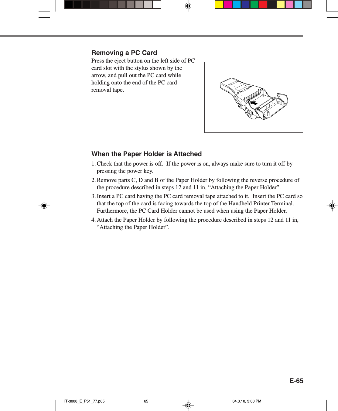 E-65Removing a PC CardPress the eject button on the left side of PCcard slot with the stylus shown by thearrow, and pull out the PC card whileholding onto the end of the PC cardremoval tape.When the Paper Holder is Attached1. Check that the power is off.  If the power is on, always make sure to turn it off bypressing the power key.2. Remove parts C, D and B of the Paper Holder by following the reverse procedure ofthe procedure described in steps 12 and 11 in, &ldquo;Attaching the Paper Holder&rdquo;.3. Insert a PC card having the PC card removal tape attached to it.  Insert the PC card sothat the top of the card is facing towards the top of the Handheld Printer Terminal.Furthermore, the PC Card Holder cannot be used when using the Paper Holder.4. Attach the Paper Holder by following the procedure described in steps 12 and 11 in,&ldquo;Attaching the Paper Holder&rdquo;.IT-3000_E_P51_77.p65 04.3.10, 3:00 PM65