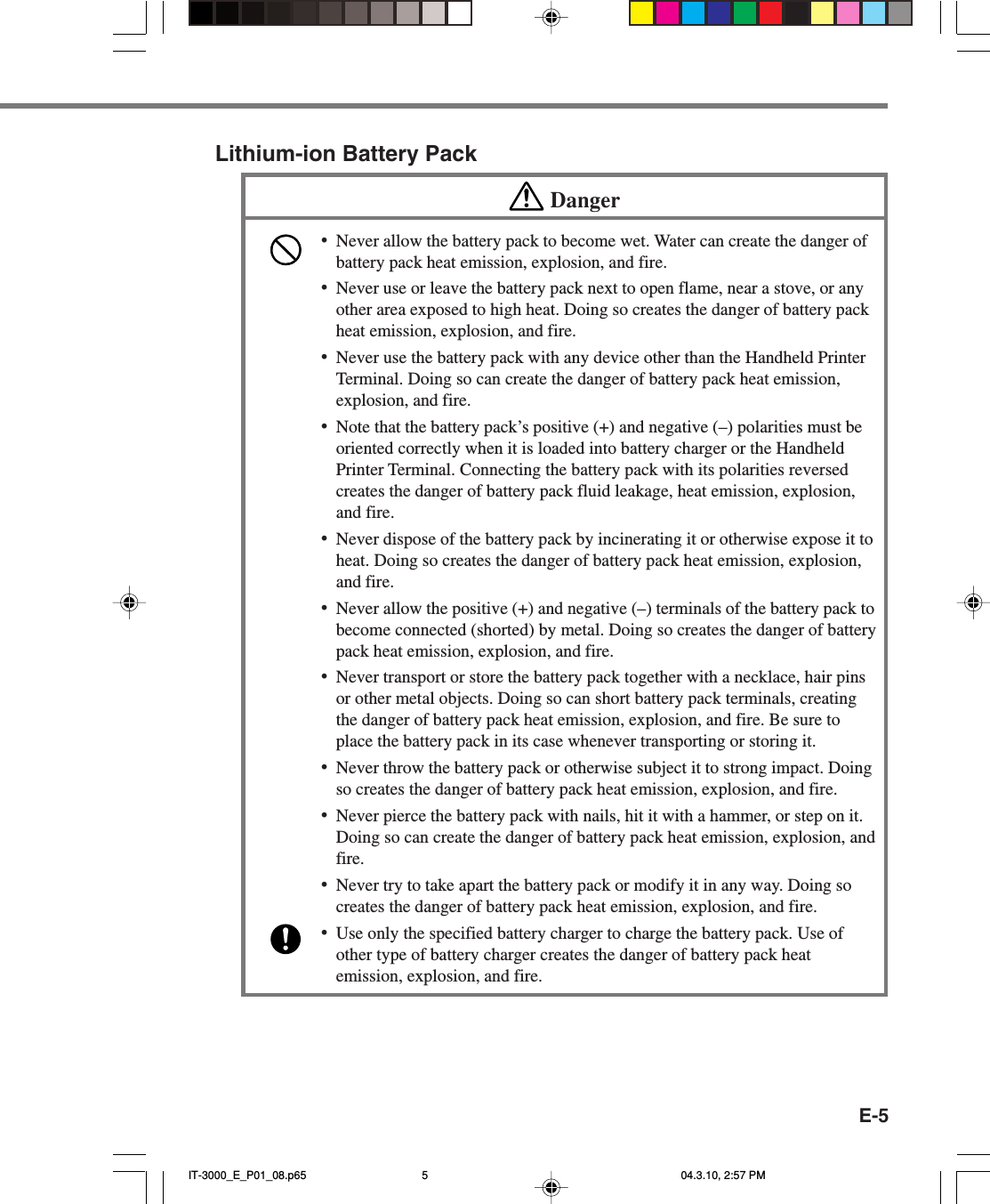 E-5Lithium-ion Battery PackDanger&bull;Never allow the battery pack to become wet. Water can create the danger ofbattery pack heat emission, explosion, and fire.&bull;Never use or leave the battery pack next to open flame, near a stove, or anyother area exposed to high heat. Doing so creates the danger of battery packheat emission, explosion, and fire.&bull;Never use the battery pack with any device other than the Handheld PrinterTerminal. Doing so can create the danger of battery pack heat emission,explosion, and fire.&bull;Note that the battery pack&rsquo;s positive (+) and negative (&ndash;) polarities must beoriented correctly when it is loaded into battery charger or the HandheldPrinter Terminal. Connecting the battery pack with its polarities reversedcreates the danger of battery pack fluid leakage, heat emission, explosion,and fire.&bull;Never dispose of the battery pack by incinerating it or otherwise expose it toheat. Doing so creates the danger of battery pack heat emission, explosion,and fire.&bull;Never allow the positive (+) and negative (&ndash;) terminals of the battery pack tobecome connected (shorted) by metal. Doing so creates the danger of batterypack heat emission, explosion, and fire.&bull;Never transport or store the battery pack together with a necklace, hair pinsor other metal objects. Doing so can short battery pack terminals, creatingthe danger of battery pack heat emission, explosion, and fire. Be sure toplace the battery pack in its case whenever transporting or storing it.&bull;Never throw the battery pack or otherwise subject it to strong impact. Doingso creates the danger of battery pack heat emission, explosion, and fire.&bull;Never pierce the battery pack with nails, hit it with a hammer, or step on it.Doing so can create the danger of battery pack heat emission, explosion, andfire.&bull;Never try to take apart the battery pack or modify it in any way. Doing socreates the danger of battery pack heat emission, explosion, and fire.&bull;Use only the specified battery charger to charge the battery pack. Use ofother type of battery charger creates the danger of battery pack heatemission, explosion, and fire.IT-3000_E_P01_08.p65 04.3.10, 2:57 PM5