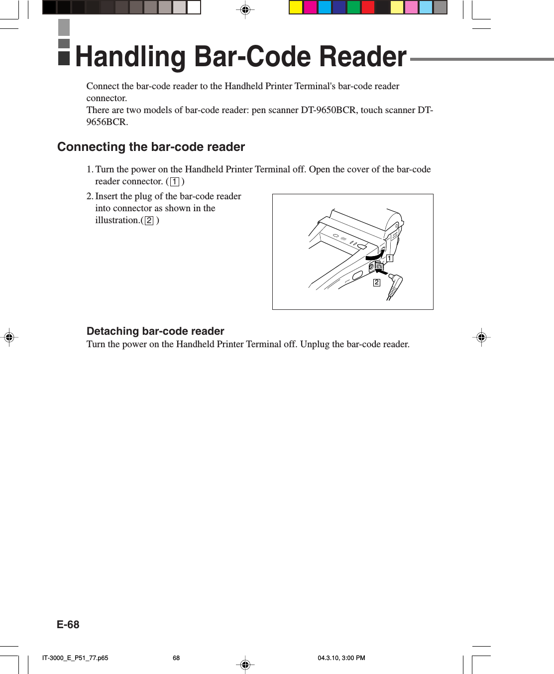 E-68Connect the bar-code reader to the Handheld Printer Terminal's bar-code readerconnector.There are two models of bar-code reader: pen scanner DT-9650BCR, touch scanner DT-9656BCR.Connecting the bar-code reader1. Turn the power on the Handheld Printer Terminal off. Open the cover of the bar-codereader connector. (     )2. Insert the plug of the bar-code readerinto connector as shown in theillustration.(     )Detaching bar-code readerTurn the power on the Handheld Printer Terminal off. Unplug the bar-code reader.12Handling Bar-Code Reader12IT-3000_E_P51_77.p65 04.3.10, 3:00 PM68