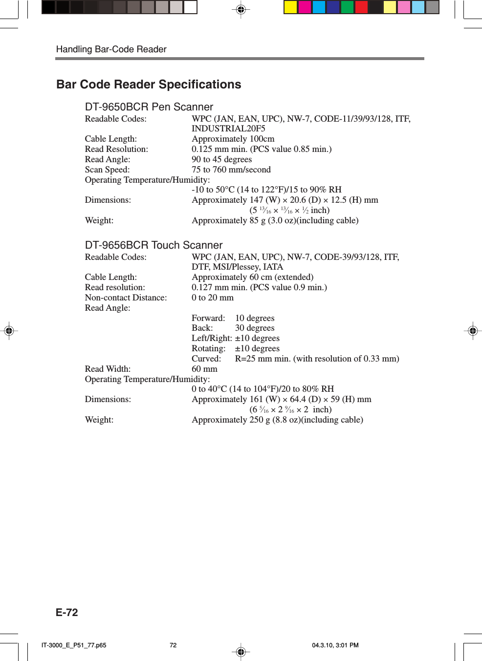 E-72Bar Code Reader SpecificationsDT-9650BCR Pen ScannerReadable Codes: WPC (JAN, EAN, UPC), NW-7, CODE-11/39/93/128, ITF,INDUSTRIAL20F5Cable Length: Approximately 100cmRead Resolution: 0.125 mm min. (PCS value 0.85 min.)Read Angle: 90 to 45 degreesScan Speed: 75 to 760 mm/secondOperating Temperature/Humidity:-10 to 50&deg;C (14 to 122&deg;F)/15 to 90% RHDimensions: Approximately 147 (W) &times; 20.6 (D) &times; 12.5 (H) mm(5 13&frasl;16 &times; 13&frasl;16 &times; 1&frasl;2 inch)Weight: Approximately 85 g (3.0 oz)(including cable)DT-9656BCR Touch ScannerReadable Codes: WPC (JAN, EAN, UPC), NW-7, CODE-39/93/128, ITF,DTF, MSI/Plessey, IATACable Length: Approximately 60 cm (extended)Read resolution: 0.127 mm min. (PCS value 0.9 min.)Non-contact Distance: 0 to 20 mmRead Angle:Forward: 10 degreesBack: 30 degreesLeft/Right: &plusmn;10 degreesRotating: &plusmn;10 degreesCurved: R=25 mm min. (with resolution of 0.33 mm)Read Width: 60 mmOperating Temperature/Humidity:0 to 40&deg;C (14 to 104&deg;F)/20 to 80% RHDimensions: Approximately 161 (W) &times; 64.4 (D) &times; 59 (H) mm(6 5&frasl;16 &times; 2 9&frasl;16 &times; 2  inch)Weight: Approximately 250 g (8.8 oz)(including cable)Handling Bar-Code ReaderIT-3000_E_P51_77.p65 04.3.10, 3:01 PM72