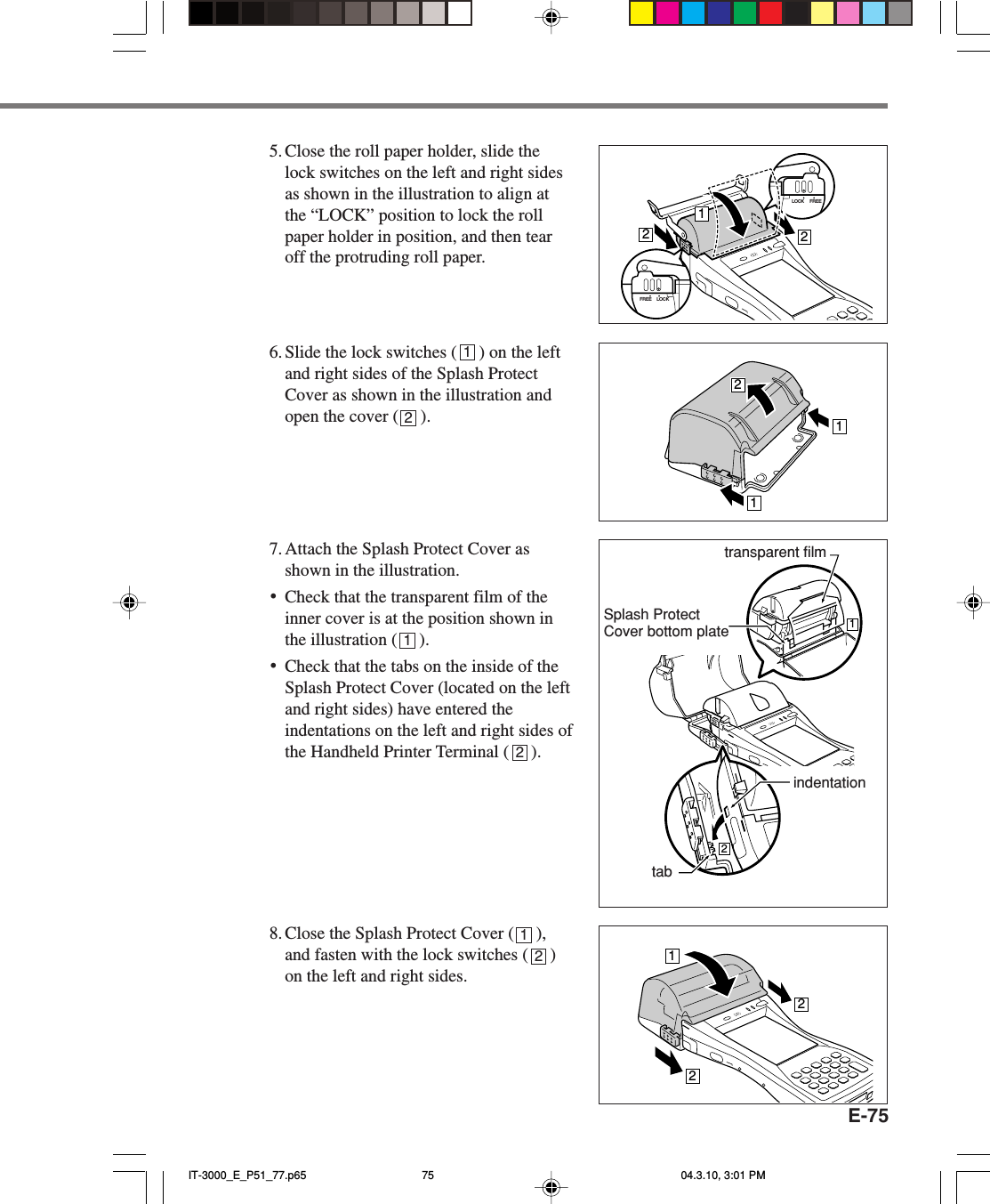 E-755. Close the roll paper holder, slide thelock switches on the left and right sidesas shown in the illustration to align atthe &ldquo;LOCK&rdquo; position to lock the rollpaper holder in position, and then tearoff the protruding roll paper.6. Slide the lock switches (     ) on the leftand right sides of the Splash ProtectCover as shown in the illustration andopen the cover (     ).7. Attach the Splash Protect Cover asshown in the illustration.&bull;Check that the transparent film of theinner cover is at the position shown inthe illustration (     ).&bull;Check that the tabs on the inside of theSplash Protect Cover (located on the leftand right sides) have entered theindentations on the left and right sides ofthe Handheld Printer Terminal (     ).8. Close the Splash Protect Cover (     ),and fasten with the lock switches (     )on the left and right sides.LOCK FREE212LOCKFREE11221221121212transparent filmtabindentationSplash ProtectCover bottom plateIT-3000_E_P51_77.p65 04.3.10, 3:01 PM75