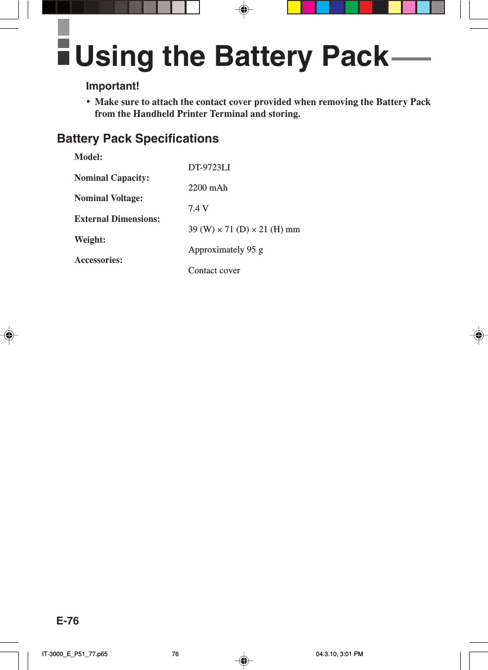 E-76Important!&bull;Make sure to attach the contact cover provided when removing the Battery Packfrom the Handheld Printer Terminal and storing.Battery Pack SpecificationsModel:DT-9723LINominal Capacity:2200 mAhNominal Voltage:7.4 VExternal Dimensions:39 (W) &times; 71 (D) &times; 21 (H) mmWeight:Approximately 95 gAccessories:Contact coverUsing the Battery PackIT-3000_E_P51_77.p65 04.3.10, 3:01 PM76