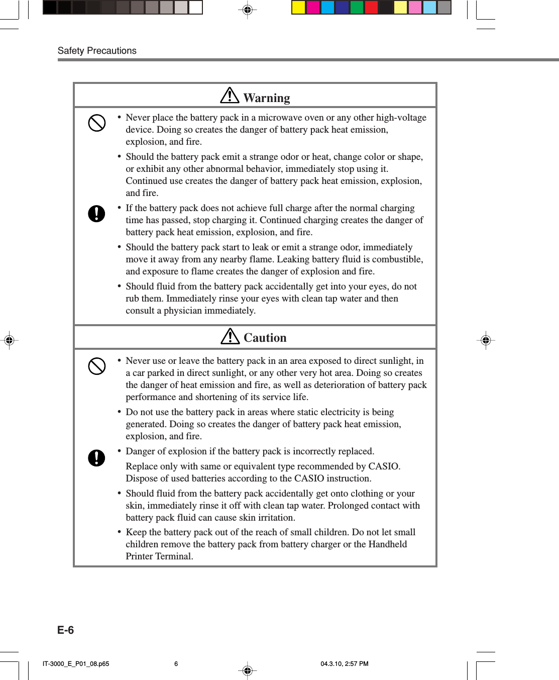 E-6Safety PrecautionsWarning&bull;Never place the battery pack in a microwave oven or any other high-voltagedevice. Doing so creates the danger of battery pack heat emission,explosion, and fire.&bull;Should the battery pack emit a strange odor or heat, change color or shape,or exhibit any other abnormal behavior, immediately stop using it.Continued use creates the danger of battery pack heat emission, explosion,and fire.&bull;If the battery pack does not achieve full charge after the normal chargingtime has passed, stop charging it. Continued charging creates the danger ofbattery pack heat emission, explosion, and fire.&bull;Should the battery pack start to leak or emit a strange odor, immediatelymove it away from any nearby flame. Leaking battery fluid is combustible,and exposure to flame creates the danger of explosion and fire.&bull;Should fluid from the battery pack accidentally get into your eyes, do notrub them. Immediately rinse your eyes with clean tap water and thenconsult a physician immediately.Caution&bull;Never use or leave the battery pack in an area exposed to direct sunlight, ina car parked in direct sunlight, or any other very hot area. Doing so createsthe danger of heat emission and fire, as well as deterioration of battery packperformance and shortening of its service life.&bull;Do not use the battery pack in areas where static electricity is beinggenerated. Doing so creates the danger of battery pack heat emission,explosion, and fire.&bull;Danger of explosion if the battery pack is incorrectly replaced.Replace only with same or equivalent type recommended by CASIO.Dispose of used batteries according to the CASIO instruction.&bull;Should fluid from the battery pack accidentally get onto clothing or yourskin, immediately rinse it off with clean tap water. Prolonged contact withbattery pack fluid can cause skin irritation.&bull;Keep the battery pack out of the reach of small children. Do not let smallchildren remove the battery pack from battery charger or the HandheldPrinter Terminal.IT-3000_E_P01_08.p65 04.3.10, 2:57 PM6