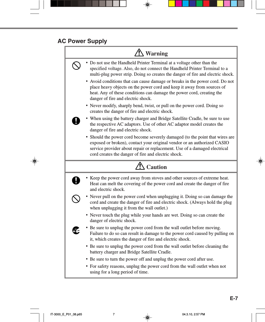 E-7AC Power SupplyWarning&bull;Do not use the Handheld Printer Terminal at a voltage other than thespecified voltage. Also, do not connect the Handheld Printer Terminal to amulti-plug power strip. Doing so creates the danger of fire and electric shock.&bull;Avoid conditions that can cause damage or breaks in the power cord. Do notplace heavy objects on the power cord and keep it away from sources ofheat. Any of these conditions can damage the power cord, creating thedanger of fire and electric shock.&bull;Never modify, sharply bend, twist, or pull on the power cord. Doing socreates the danger of fire and electric shock.&bull;When using the battery charger and Bridge Satellite Cradle, be sure to usethe respective AC adaptors. Use of other AC adaptor model creates thedanger of fire and electric shock.&bull;Should the power cord become severely damaged (to the point that wires areexposed or broken), contact your original vendor or an authorized CASIOservice provider about repair or replacement. Use of a damaged electricalcord creates the danger of fire and electric shock.Caution&bull;Keep the power cord away from stoves and other sources of extreme heat.Heat can melt the covering of the power cord and create the danger of fireand electric shock.&bull;Never pull on the power cord when unplugging it. Doing so can damage thecord and create the danger of fire and electric shock. (Always hold the plugwhen unplugging it from the wall outlet.)&bull;Never touch the plug while your hands are wet. Doing so can create thedanger of electric shock.&bull;Be sure to unplug the power cord from the wall outlet before moving.Failure to do so can result in damage to the power cord caused by pulling onit, which creates the danger of fire and electric shock.&bull;Be sure to unplug the power cord from the wall outlet before cleaning thebattery charger and Bridge Satellite Cradle.&bull;Be sure to turn the power off and unplug the power cord after use.&bull;For safety reasons, unplug the power cord from the wall outlet when notusing for a long period of time.IT-3000_E_P01_08.p65 04.3.10, 2:57 PM7