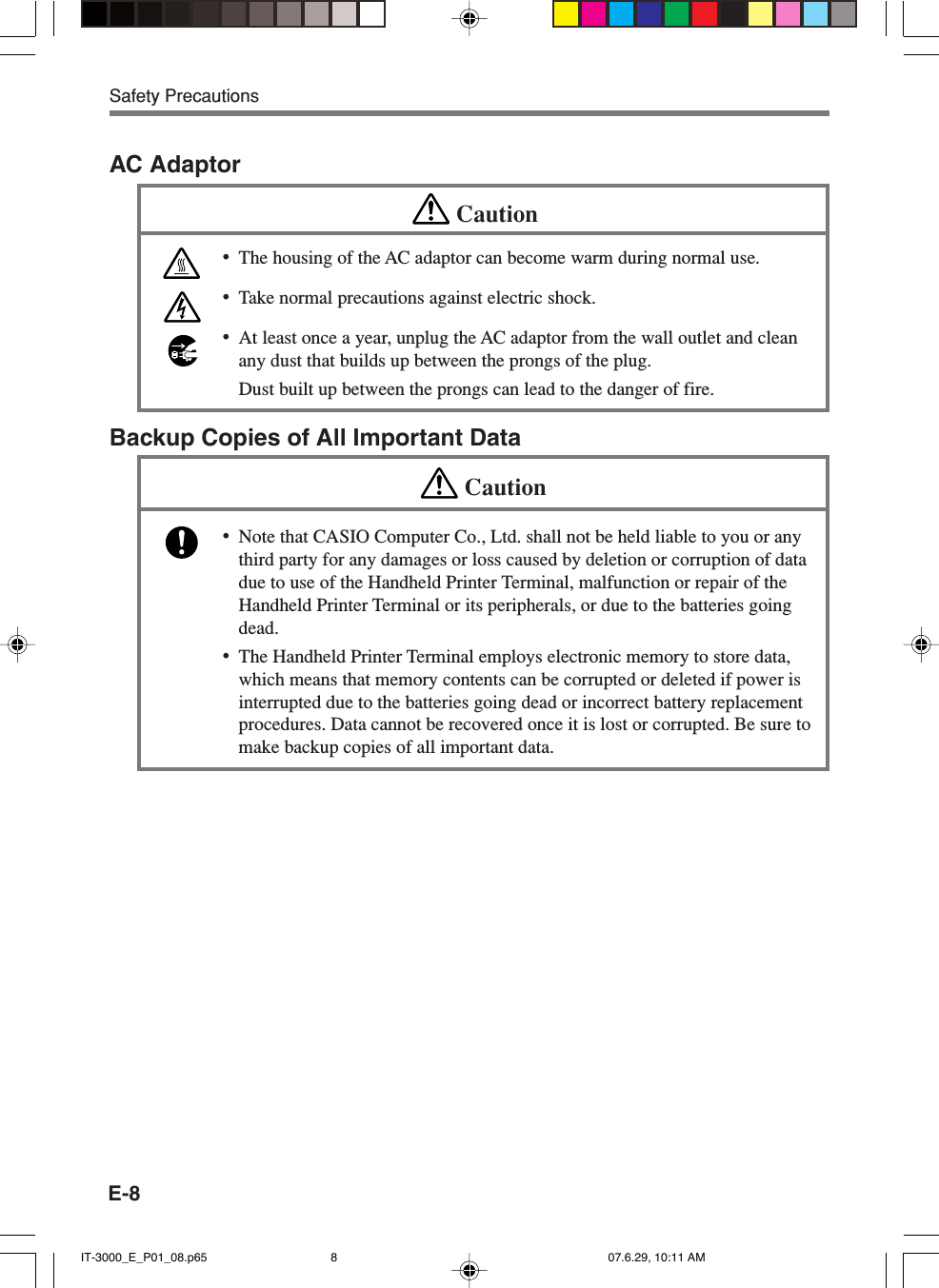 E-8AC AdaptorCaution&bull;The housing of the AC adaptor can become warm during normal use.&bull;Take normal precautions against electric shock.&bull;At least once a year, unplug the AC adaptor from the wall outlet and cleanany dust that builds up between the prongs of the plug.Dust built up between the prongs can lead to the danger of fire.Backup Copies of All Important DataCaution&bull;Note that CASIO Computer Co., Ltd. shall not be held liable to you or anythird party for any damages or loss caused by deletion or corruption of datadue to use of the Handheld Printer Terminal, malfunction or repair of theHandheld Printer Terminal or its peripherals, or due to the batteries goingdead.&bull;The Handheld Printer Terminal employs electronic memory to store data,which means that memory contents can be corrupted or deleted if power isinterrupted due to the batteries going dead or incorrect battery replacementprocedures. Data cannot be recovered once it is lost or corrupted. Be sure tomake backup copies of all important data.Safety PrecautionsIT-3000_E_P01_08.p65 07.6.29, 10:11 AM8
