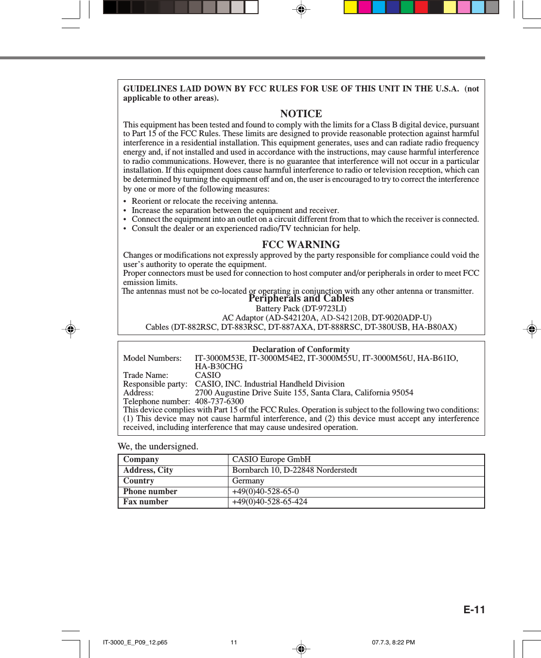 E-11GUIDELINES LAID DOWN BY FCC RULES FOR USE OF THIS UNIT IN THE U.S.A.  (notapplicable to other areas).NOTICEThis equipment has been tested and found to comply with the limits for a Class B digital device, pursuantto Part 15 of the FCC Rules. These limits are designed to provide reasonable protection against harmfulinterference in a residential installation. This equipment generates, uses and can radiate radio frequencyenergy and, if not installed and used in accordance with the instructions, may cause harmful interferenceto radio communications. However, there is no guarantee that interference will not occur in a particularinstallation. If this equipment does cause harmful interference to radio or television reception, which canbe determined by turning the equipment off and on, the user is encouraged to try to correct the interferenceby one or more of the following measures:&bull; Reorient or relocate the receiving antenna.&bull; Increase the separation between the equipment and receiver.&bull; Connect the equipment into an outlet on a circuit different from that to which the receiver is connected.&bull; Consult the dealer or an experienced radio/TV technician for help.FCC WARNINGChanges or modifications not expressly approved by the party responsible for compliance could void theuser&rsquo;s authority to operate the equipment.Proper connectors must be used for connection to host computer and/or peripherals in order to meet FCCemission limits.Peripherals and CablesBattery Pack (DT-9723LI)AC Adaptor (AD-S42120A, AD-S42120B, DT-9020ADP-U)Cables (DT-882RSC, DT-883RSC, DT-887AXA, DT-888RSC, DT-380USB, HA-B80AX)Declaration of ConformityModel Numbers: IT-3000M53E, IT-3000M54E2, IT-3000M55U, IT-3000M56U, HA-B61IO,HA-B30CHGTrade Name: CASIOResponsible party: CASIO, INC. Industrial Handheld DivisionAddress: 2700 Augustine Drive Suite 155, Santa Clara, California 95054Telephone number: 408-737-6300This device complies with Part 15 of the FCC Rules. Operation is subject to the following two conditions:(1) This device may not cause harmful interference, and (2) this device must accept any interferencereceived, including interference that may cause undesired operation.We, the undersigned.Company CASIO Europe GmbHAddress, City Bornbarch 10, D-22848 NorderstedtCountry GermanyPhone number +49(0)40-528-65-0Fax number +49(0)40-528-65-424IT-3000_E_P09_12.p65 07.7.3, 8:22 PM11The antennas must not be co-located or operating in conjunction with any other antenna or transmitter.