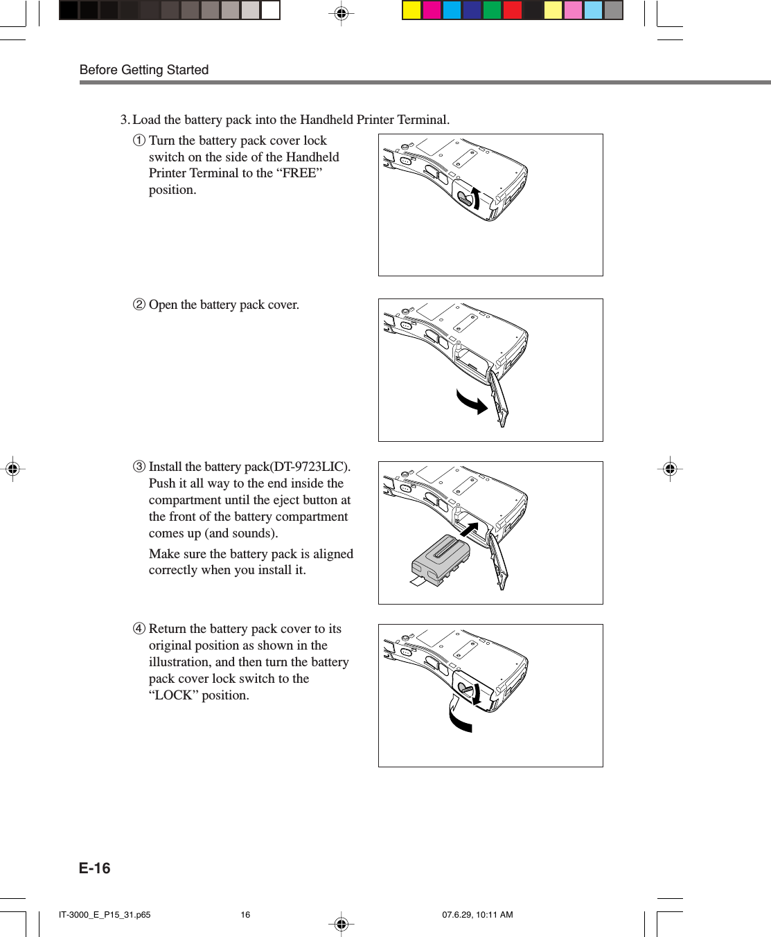 E-163. Load the battery pack into the Handheld Printer Terminal.1Turn the battery pack cover lockswitch on the side of the HandheldPrinter Terminal to the &ldquo;FREE&rdquo;position.2Open the battery pack cover.3Install the battery pack(DT-9723LIC).Push it all way to the end inside thecompartment until the eject button atthe front of the battery compartmentcomes up (and sounds).Make sure the battery pack is alignedcorrectly when you install it.4Return the battery pack cover to itsoriginal position as shown in theillustration, and then turn the batterypack cover lock switch to the&ldquo;LOCK&rdquo; position.Before Getting StartedIT-3000_E_P15_31.p65 07.6.29, 10:11 AM16